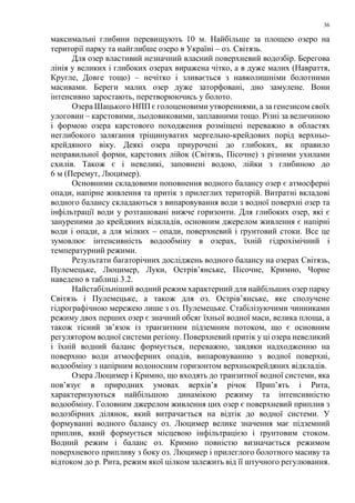 36
максимальні глибини перевищують 10 м. Найбільше за площею озеро на
території парку та найглибше озеро в Україні – оз. Світязь.
Для озер властивий незначний власний поверхневий водозбір. Берегова
лінія у великих і глибоких озерах виражена чітко, а в дуже малих (Навраття,
Кругле, Довге тощо) – нечітко і зливається з навколишніми болотними
масивами. Береги малих озер дуже заторфовані, дно замулене. Вони
інтенсивно заростають, перетворюючись у болото.
Озера Шацького НПП є голоценовими утвореннями, а за генезисом своїх
улоговин – карстовими, льодовиковими, заплавними тощо. Різні за величиною
і формою озера карстового походження розміщені переважно в областях
неглибокого залягання тріщинуватих мергельно-крейдових порід верхньо-
крейдяного віку. Деякі озера приурочені до глибоких, як правило
неправильної форми, карстових лійок (Світязь, Пісочне) з різними ухилами
схилів. Також є і невеликі, заповнені водою, лійки з глибиною до
6 м (Перемут, Люцимер).
Основними складовими поповнення водного балансу озер є атмосферні
опади, напірне живлення та притік з прилеглих територій. Витратні вкладові
водного балансу складаються з випаровування води з водної поверхні озер та
інфільтрації води у розташовані нижче горизонти. Для глибоких озер, які є
зануреними до крейдяних відкладів, основним джерелом живлення є напірні
води і опади, а для мілких – опади, поверхневий і ґрунтовий стоки. Все це
зумовлює інтенсивність водообміну в озерах, їхній гідрохімічний і
температурний режими.
Результати багаторічних досліджень водного балансу на озерах Світязь,
Пулемецьке, Люцимер, Луки, Острів’янське, Пісочне, Кримно, Чорне
наведено в таблиці 3.2.
Найстабільніший водний режим характерний для найбільших озер парку
Світязь і Пулемецьке, а також для оз. Острів’янське, яке сполучене
гідрографічною мережею лише з оз. Пулемецьке. Стабілізуючими чинниками
режиму двох перших озер є значний обсяг їхньої водної маси, велика площа, а
також тісний зв’язок із транзитним підземним потоком, що є основним
регулятором водної системи регіону. Поверхневий притік у ці озера невеликий
і їхній водний баланс формується, переважно, завдяки надходженню на
поверхню води атмосферних опадів, випаровуванню з водної поверхні,
водообміну з напірним водоносним горизонтом верхньокрейдяних відкладів.
Озера Люцимер і Кримно, що входять до транзитної водної системи, яка
пов’язує в природних умовах верхів’я річок Прип’ять і Рита,
характеризуються найбільшою динамікою режиму та інтенсивністю
водообміну. Головним джерелом живлення цих озер є поверхневий приплив з
водозбірних ділянок, який витрачається на відтік до водної системи. У
формуванні водного балансу оз. Люцимер велике значення має підземний
приплив, який формується місцевою інфільтрацією і ґрунтовим стоком.
Водний режим і баланс оз. Кримно повністю визначається режимом
поверхневого припливу з боку оз. Люцимер і прилеглого болотного масиву та
відтоком до р. Рита, режим якої цілком залежить від її штучного регулювання.
 