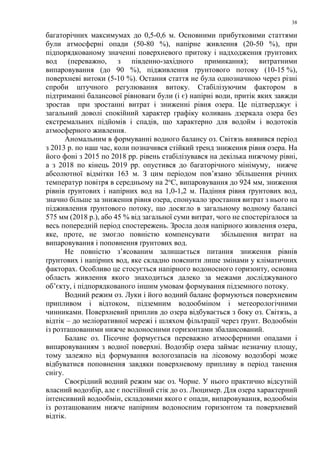 38
багаторічних максимумах до 0,5-0,6 м. Основними прибутковими статтями
були атмосферні опади (50-80 %), напірне живлення (20-50 %), при
підпорядкованому значенні поверхневого притоку і надходження ґрунтових
вод (переважно, з південно-західного примикання); витратними
випаровування (до 90 %), підживлення ґрунтового потоку (10-15 %),
поверхневі витоки (5-10 %). Остання стаття не була однозначною через різні
спроби штучного регулювання витоку. Стабілізуючим фактором в
підтриманні балансової рівноваги були (і є) напірні води, притік яких завжди
зростав при зростанні витрат і зниженні рівня озера. Це підтверджує і
загальний доволі спокійний характер графіку коливань дзеркала озера без
екстремальних підйомів і спадів, що характерно для водойм і водотоків
атмосферного живлення.
Аномальним в формуванні водного балансу оз. Світязь виявився період
з 2013 р. по наш час, коли позначився стійкий тренд зниження рівня озера. На
його фоні з 2015 по 2018 рр. рівень стабілізувався на декілька нижчому рівні,
а з 2018 по кінець 2019 рр. опустився до багаторічного мінімуму, нижче
абсолютної відмітки 163 м. З цим періодом пов’язано збільшення річних
температур повітря в середньому на 2о
С, випаровування до 924 мм, зниження
рівнів ґрунтових і напірних вод на 1,0-1,2 м. Падіння рівня ґрунтових вод,
значно більше за зниження рівня озера, спонукало зростання витрат з нього на
підживлення ґрунтового потоку, що досягло в загальному водному балансі
575 мм (2018 р.), або 45 % від загальної суми витрат, чого не спостерігалося за
весь попередній період спостережень. Зросла доля напірного живлення озера,
яке, проте, не змогло повністю компенсувати збільшення витрат на
випаровування і поповнення ґрунтових вод.
Не повністю з’ясованим залишається питання зниження рівнів
ґрунтових і напірних вод, яке складно пояснити лише змінами у кліматичних
факторах. Особливо це стосується напірного водоносного горизонту, основна
область живлення якого знаходиться далеко за межами досліджуваного
об’єкту, і підпорядкованого іншим умовам формування підземного потоку.
Водний режим оз. Луки і його водний баланс формуються поверхневим
припливом і відтоком, підземним водообміном і метеорологічними
чинниками. Поверхневий приплив до озера відбувається з боку оз. Світязь, а
відтік – до меліоративної мережі і шляхом фільтрації через ґрунт. Водообмін
із розташованими нижче водоносними горизонтами збалансований.
Баланс оз. Пісочне формується переважно атмосферними опадами і
випаровуванням з водної поверхні. Водозбір озера займає незначну площу,
тому залежно від формування вологозапасів на лісовому водозборі може
відбуватися поповнення завдяки поверхневому припливу в період танення
снігу.
Своєрідний водний режим має оз. Чорне. У нього практично відсутній
власний водозбір, але є постійний стік до оз. Люцимер. Для озера характерний
інтенсивний водообмін, складовими якого є опади, випаровування, водообмін
із розташованим нижче напірним водоносним горизонтом та поверхневий
відтік.
 