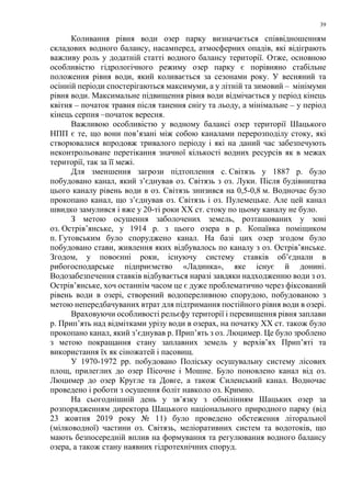 39
Коливання рівня води озер парку визначається співвідношенням
складових водного балансу, насамперед, атмосферних опадів, які відіграють
важливу роль у додатній статті водного балансу території. Отже, основною
особливістю гідрологічного режиму озер парку є порівняно стабільне
положення рівня води, який коливається за сезонами року. У весняний та
осінній періоди спостерігаються максимуми, а у літній та зимовий – мінімуми
рівня води. Максимальне підвищення рівня води відмічається у період кінець
квітня – початок травня після танення снігу та льоду, а мінімальне – у період
кінець серпня –початок вересня.
Важливою особливістю у водному балансі озер території Шацького
НПП є те, що вони пов’язані між собою каналами перерозподілу стоку, які
створювалися впродовж тривалого періоду і які на даний час забезпечують
неконтрольоване перетікання значної кількості водних ресурсів як в межах
території, так за її межі.
Для зменшення загрози підтоплення с. Світязь у 1887 р. було
побудовано канал, який з’єднував оз. Світязь з оз. Луки. Після будівництва
цього каналу рівень води в оз. Світязь знизився на 0,5-0,8 м. Водночас було
прокопано канал, що з’єднував оз. Світязь і оз. Пулемецьке. Але цей канал
швидко замулився і вже у 20-ті роки XX ст. стоку по цьому каналу не було.
З метою осушення заболочених земель, розташованих у зоні
оз. Острів’янське, у 1914 р. з цього озера в р. Копаївка поміщиком
п. Гутовським було споруджено канал. На базі цих озер згодом було
побудовано стави, живлення яких відбувалось по каналу з оз. Острів’янське.
Згодом, у повоєнні роки, існуючу систему ставків об’єднали в
рибогосподарське підприємство «Ладинка», яке існує й донині.
Водозабезпечення ставків відбувається наразі завдяки надходженню води з оз.
Острів’янське, хоч останнім часом це є дуже проблематично через фіксований
рівень води в озері, створений водопереливною спорудою, побудованою з
метою непередбачуваних втрат для підтримання постійного рівня води в озері.
Враховуючи особливості рельєфу території і перевищення рівня заплави
р. Прип’ять над відмітками урізу води в озерах, на початку XX ст. також було
прокопано канал, який з’єднував р. Прип’ять з оз. Люцимер. Це було зроблено
з метою покращання стану заплавних земель у верхів’ях Прип’яті та
використання їх як сіножатей і пасовищ.
У 1970-1972 рр. побудовано Поліську осушувальну систему лісових
площ, прилеглих до озер Пісочне і Мошне. Було поновлено канал від оз.
Люцимер до озер Кругле та Довге, а також Силенський канал. Водночас
проведено і роботи з осушення боліт навколо оз. Кримно.
На сьогоднішній день у зв’язку з обмілінням Шацьких озер за
розпорядженням директора Шацького національного природного парку (від
23 жовтня 2019 року № 11) було проведено обстеження літоральної
(мілководної) частини оз. Світязь, меліоративних систем та водотоків, що
мають безпосередній вплив на формування та регулювання водного балансу
озера, а також стану наявних гідротехнічних споруд.
 