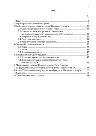 4
ЗМІСТ
С.
Вступ...................................................................................................................... 5
1 Характеристика кліматичних умов .................................................................... 7
2 Особливості гідрогеологічних умов Шацького поозер’я .............................. 11
2.1 Особливості геологічної будови. Карст................................................ 11
2.2 Основні водоносні горизонти та комплекси,
що використовуються у господарсько-побутових цілях..................... 11
2.3 Напрямок стоку підземних вод.............................................................. 14
2.4 Рівні підземних вод .................................................................................14
2.5 Водний баланс території досліджень .................................................... 25
3 Сучасний стан поверхневих вод....................................................................... 35
3.1 Озера .........................................................................................................35
3.2 Річки..........................................................................................................43
3.3 Водно-болотні угіддя .............................................................................. 43
4 Використання водних ресурсів........................................................................ 47
4.1 Водокористування та водоспоживання................................................. 47
4.2 Вплив вирощування вологолюбних культур на
Шацьке поозер’я......................................................................................51
5 Меліоративні системи Шацького поозер’я та їх вплив
на формування водозабезпеченості території Шацького НПП.................... 58
6 Вплив Хотиславського кар’єра на водні ресурси Шацького поозер’я......... 66
Висновки .............................................................................................................76
Список використаних джерел........................................................................... 78
 