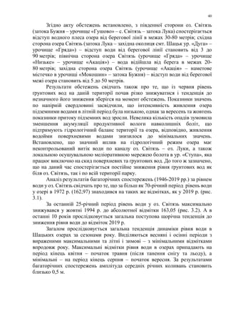 40
Згідно акту обстежень встановлено, з південної сторони оз. Світязь
(затока Бужня – урочище «Гушово» – с. Світязь – затока Лука) спостерігається
відступ водного плеса озера від берегової лінії в межах 30-80 метрів; східна
сторона озера Світязь (затока Лука – західна околиця смт. Шацьк ур. «Дуга» –
урочище «Гряда») – відступ води від берегової лінії становить від 3 до
90 метрів; північна сторона озера Світязь (урочище «Гряда» – урочище
«Низьке» – урочище «Акація») – вода відійшла від берега в межах 20-
80 метрів; західна сторона озера Світязь (урочище «Акація» – наметове
містечко в урочищі «Мокошин» – затока Бужня) – відступ води від берегової
межі озера становить від 5 до 50 метрів.
Результати обстежень свідчать також про те, що із червня рівень
ґрунтових вод на даній території почав різко знижуватися і тенденція до
незначного його зниження зберігся на момент обстежень. Показники значень
по напірній свердловині засвідчили, що інтенсивність живлення озера
підземними водами в літній період була низькою, однак за вересень та жовтень
показники притоку підземних вод зросли. Невелика кількість опадів зумовила
зменшення акумуляції продуктивної вологи навколишніх боліт, що
підтримують гідрологічний баланс території та озера, відповідно, живлення
водойми поверхневими водами знизилося до мінімальних значень.
Встановлено, що значний вплив на гідрологічний режим озера має
неконтрольований витік води по каналу оз. Світязь – оз. Луки, а також
локальною осушувальною меліоративною мережею болота в ур. «Ступа», яка
працює виключно на скид поверхневих та ґрунтових вод. До того ж зазначено,
що на даний час спостерігається постійне зниження рівня ґрунтових вод як
біля оз. Світязь, так і по всій території парку.
Аналіз результатів багаторічних спостережень (1946-2019 рр.) за рівнем
води у оз. Світязь свідчать про те, що за більш як 70-річний період рівень води
у озері в 1972 р. (162,97) знаходився на таких же відмітках, як у 2019 р. (рис.
3.1).
За останній 25-річний період рівень води у оз. Світязь максимально
знижувався у жовтні 1994 р. до абсолютної відмітки 163,05 (рис. 3.2). А в
останні 10 років прослідковується загальна поступова щорічна тенденція до
зниження рівня води до відміток 2019 р.
Загалом прослідковується загальна тенденція динаміки рівня води в
Шацьких озерах за сезонами року. Виділяються весняні і осінні періоди з
вираженими максимальними та літні і зимові – з мінімальними відмітками
впродовж року. Максимальні відмітки рівня води в озерах припадають на
період кінець квітня – початок травня (після танення снігу та льоду), а
мінімальні – на період кінець серпня – початок вересня. За результатами
багаторічних спостережень амплітуда середніх річних коливань становить
близько 0,5 м.
 