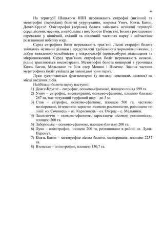 46
На території Шацького НПП переважають евтрофні (низинні) та
мезотрофні (перехідні) болотні угрупування, зокрема Унич, Князь Багон,
Довге-Кругле. Оліготрофні (верхові) болота займають незначні території
серед лісових масивів, а найбільше з них болото Втенське. Болота розташовані
переважно у північній, східній та південній частинах парку і найчастіше
розташовані поблизу озер.
Серед евтрофних боліт переважають трав’яні. Лісові евтрофні болота
займають незначні ділянки і представлені здебільшого чорновільшняками, з
добре виявленою мозаїчністю у мікрорельєфі (пристовбурні підвищення та
мікрозниження). Серед трав’яних евтрофних боліт переважають осокові,
рідше трапляються високотравні. Мезотрофні болота поширені в урочищах
Князь Багон, Мельоване та біля озер Мошно і Пісочне. Значна частина
мезотрофних боліт увійшла до заповідної зони парку.
Луки зустрічаються фрагментарно (у вигляді невеликих ділянок) на
місці зведених лісів.
Найбільші болота парку наступні:
1) Довге-Кругле – евтрофне, осоково-сфагнове, площею понад 599 га.
2) Унич – евтрофне, високотравне, осоково-сфагнове, площею близько
287 га, має потужний торфовий шар – до 3 м.
3) Став – евтрофне, осоково-сфагнове, площею 500 га, частково
меліороване, інтенсивно заростає лісовою рослинністю, розміщене по
лінії: оз. Соминець – оз. Карасинець – оз. Озерце – с. Мельники.
4) Заплотиччя – осоково-сфагнове, заростаюче лісовою рослинністю,
площею 200 га.
5) Забороцьке – осоково-сфагнове, площею близько 200 га.
6) Луки – оліготрофне, площею 200 га, розташоване в районі оз. Луки-
Перемут.
7) Князь Багон – мезотрофне лісове болото, меліороване, площею 2257
га.
8) Втенське – оліготрофне, площею 130,7 га.
 