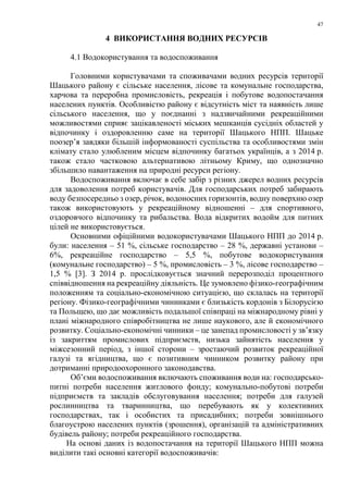 47
4 ВИКОРИСТАННЯ ВОДНИХ РЕСУРСІВ
4.1 Водокористування та водоспоживання
Головними користувачами та споживачами водних ресурсів території
Шацького району є сільське населення, лісове та комунальне господарства,
харчова та переробна промисловість, рекреація і побутове водопостачання
населених пунктів. Особливістю району є відсутність міст та наявність лише
сільського населення, що у поєднанні з надзвичайними рекреаційними
можливостями сприяє зацікавленості міських мешканців сусідніх областей у
відпочинку і оздоровленню саме на території Шацького НПП. Шацьке
поозер’я завдяки більшій інформованості суспільства та особливостями змін
клімату стало улюбленим місцем відпочинку багатьох українців, а з 2014 р.
також стало частковою альтернативою літньому Криму, що однозначно
збільшило навантаження на природні ресурси регіону.
Водоспоживання включає в себе забір з різних джерел водних ресурсів
для задоволення потреб користувачів. Для господарських потреб забирають
воду безпосередньо з озер, річок, водоносних горизонтів, водну поверхню озер
також використовують у рекреаційному відношенні – для спортивного,
оздоровчого відпочинку та рибальства. Вода відкритих водойм для питних
цілей не використовується.
Основними офіційними водокористувачами Шацького НПП до 2014 р.
були: населення – 51 %, сільське господарство – 28 %, державні установи –
6%, рекреаційне господарство – 5,5 %, побутове водокористування
(комунальне господарство) – 5 %, промисловість – 3 %, лісове господарство –
1,5 % [3]. З 2014 р. прослідковується значний перерозподіл процентного
співвідношення на рекреаційну діяльність. Це зумовлено фізико-географічним
положенням та соціально-економічною ситуацією, що склалась на території
регіону. Фізико-географічними чинниками є близькість кордонів з Білорусією
та Польщею, що дає можливість подальшої співпраці на міжнародному рівні у
плані міжнародного співробітництва не лише наукового, але й економічного
розвитку. Соціально-економічні чинники – це занепад промисловості у зв’язку
із закриттям промислових підприємств, низька зайнятість населення у
міжсезонний період, з іншої сторони – зростаючий розвиток рекреаційної
галузі та ягідництва, що є позитивним чинником розвитку району при
дотриманні природоохоронного законодавства.
Об’єми водоспоживання включають споживання води на: господарсько-
питні потреби населення житлового фонду; комунально-побутові потреби
підприємств та закладів обслуговування населення; потреби для галузей
рослинництва та тваринництва, що перебувають як у колективних
господарствах, так і особистих та присадибних; потреби зовнішнього
благоустрою населених пунктів (зрошення), організацій та адміністративних
будівель району; потреби рекреаційного господарства.
На основі даних із водопостачання на території Шацького НПП можна
виділити такі основні категорії водоспоживачів:
 