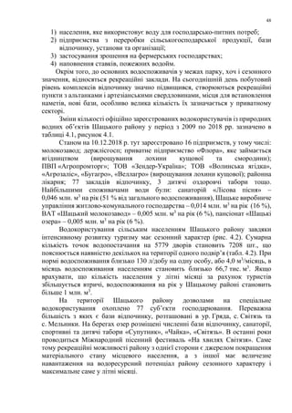 48
1) населення, яке використовує воду для господарсько-питних потреб;
2) підприємства з переробки сільськогосподарської продукції, бази
відпочинку, установи та організації;
3) застосування зрошення на фермерських господарствах;
4) наповнення ставків, пожежних водойм.
Окрім того, до основних водоспоживачів у межах парку, хоч і сезонного
значення, відносяться рекреаційні заклади. На сьогоднішній день побутовий
рівень комплексів відпочинку значно підвищився, створюються рекреаційні
пункти з альтанками і артезіанськими свердловинами, місця для встановлення
наметів, нові бази, особливо велика кількість їх зазначається у приватному
секторі.
Зміни кількості офіційно зареєстрованих водокористувачів із природних
водних об’єктів Шацького району у період з 2009 по 2018 рр. зазначено в
таблиці 4.1, рисунок 4.1.
Станом на 10.12.2018 р. тут зареєстровано 16 підприємств, у тому числі:
молокозавод; держлісгосп; приватне підприємство «Флора», яке займається
ягідництвом (вирощування лохини кущової та смородини);
ПВП «Агропромторг»; ТОВ «Зендер-Україна»; ТОВ «Волинська ягідка»,
«Агрозаліс», «Бугагро», «Веллагро» (вирощування лохини кущової); районна
лікарня; 77 закладів відпочинку, 3 дитячі оздоровчі табори тощо.
Найбільшими споживачами води були: санаторій «Лісова пісня» –
0,046 млн. м3
на рік (51 % від загального водоспоживання), Шацьке виробниче
управління житлово-комунального господарства – 0,014 млн. м3
на рік (16 %),
ВАТ «Шацький молокозавод» – 0,005 млн. м3
на рік (6 %), пансіонат «Шацькі
озера» – 0,005 млн. м3
на рік (6 %).
Водокористування сільським населенням Шацького району завдяки
інтенсивному розвитку туризму має сезонний характер (рис. 4.2). Сумарна
кількість точок водопостачання на 5779 дворів становить 7208 шт., що
пояснюється наявністю декількох на території одного подвір’я (табл. 4.2). При
нормі водоспоживання близько 130 л/добу на одну особу, або 4,0 м3
/місяць, в
місяць водоспоживання населенням становить близько 66,7 тис. м3
. Якщо
врахувати, що кількість населення у літні місяці за рахунок туристів
збільшується втричі, водоспоживання на рік у Шацькому районі становить
більше 1 млн. м3
.
На території Шацького району дозволами на спеціальне
водокористування охоплено 77 суб’єкти господарювання. Переважна
більшість з яких є бази відпочинку, розташовані в ур. Гряда, с. Світязь та
с. Мельники. На берегах озер розміщені численні бази відпочинку, санаторії,
спортивні та дитячі табори «Супутник», «Чайка», «Світязь». В останні роки
проводиться Міжнародний пісенний фестиваль «На хвилях Світязя». Саме
тому рекреаційні можливості району з однієї сторони є джерелом покращення
матеріального стану місцевого населення, а з іншої має величезне
навантаження на водоресурсний потенціал району сезонного характеру і
максимальне саме у літні місяці.
 