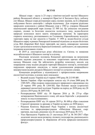 5
ВСТУП
Шацькі озера – група із 23 озер у північно-західній частині Шацького
району Волинської області, у межиріччі Прип’яті й Західного Бугу, поблизу
смт Шацьк. Шацькі озера розташовані серед лісових масивів, на їх узбережжі
побудовано багато санаторіїв і таборів відпочинку. Для охорони рідкісних
природних комплексів у районі Шацьких озер у 1983 р. створено Шацький
національний природний парк (площа 32 500 га). Це унікальне поєднання
озерних, лісових та болотних екосистем поліського типу, водно-болотні
природні комплекси якого мають міжнародне значення. За характером
озерного комплексу, розташованого на Головному Європейському вододілі,
територія парку не має аналогів в Україні. У 1995 р. водно-болотні угіддя
Шацького парку в рамках Рамсарської конвенції віднесено до водно-болотних
угідь IBA (Important Bird Area) територій, що мають міжнародне значення
згідно з резолюцією комітету Бернської конвенції, здебільшого, як середовище
існування водоплавних птахів.
В 2019 р. спостерігається різке обміління оз. Світязь та зниження
водозабезпеченості Шацького поозер’я в цілому.
Реалізація загальних положень Концепції орієнтована на визначення
основних науково доведених та можливих теоретичних причин обміління
каскаду Шацьких озер. Це забезпечить розробку комплексу заходів для
покращення стану водних ресурсів території Шацького поозер’я, оптимізації
порушених природних екосистем, а також удосконалення рекреаційного
використання водних ресурсів Шацького поозер’я в сучасних умовах.
Концепцію розроблено у відповідності з пріоритетними напрямками
екологічної політики, в основу яких покладено:
− Водний кодекс України від 6 червня 1995 року № 213/95-ВР;
− Закони України: «Про меліорацію земель» від 14 січня 2000 року №
1389-XIV, «Про охорону навколишнього природного середовища» від
25 червня 1991 року № 1264-XII, Про Основні засади (стратегію)
державної екологічної політики України на період до 2030 року від 28
лютого 2019 року № 2697-VII;
− Розпорядження КМУ від 30 березня 2016 р. № 271-р «Про
затвердження Національного плану дій щодо боротьби з деградацією
земель та опустелюванням»;
− Розпорядження КМУ від 14 серпня 2019 р. № 688-р «Про схвалення
Стратегії зрошення та дренажу в Україні на період до 2030 року»;
− Рішення Комітету Верховної Ради України з питань екологічної
політики та природокористування «Обміління Шацьких озер:
причини, наслідки, рішення» від 26 листопада 2019 року № 15/7;
− Указ Президента України від 21 листопада 2017 р. № 381/2017 «Про
додаткові заходи щодо розвитку лісового господарства, раціонального
природокористування та збереження об’єктів природно-заповідного
фонду».
 