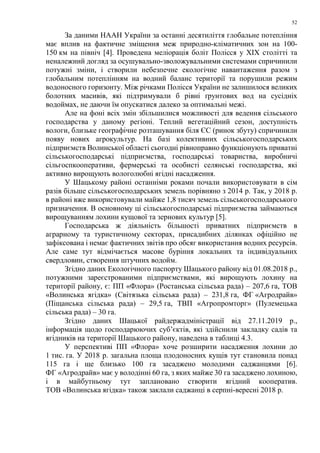52
За даними НААН України за останні десятиліття глобальне потепління
має вплив на фактичне зміщення меж природно-кліматичних зон на 100-
150 км на північ [4]. Проведена меліорація боліт Полісся у ХІХ столітті та
неналежний догляд за осушувально-зволожувальними системами спричинили
потужні зміни, і створили небезпечне екологічне навантаження разом з
глобальним потеплінням на водний баланс території та порушили режим
водоносного горизонту. Між річками Полісся України не залишилося великих
болотних масивів, які підтримували б рівні ґрунтових вод на сусідніх
водоймах, не даючи їм опускатися далеко за оптимальні межі.
Але на фоні всіх змін збільшилися можливості для ведення сільського
господарства у даному регіоні. Теплий вегетаційний сезон, доступність
вологи, близьке географічне розташування біля ЄС (ринок збуту) спричинили
появу нових агрокультур. На базі колективних сільськогосподарських
підприємств Волинської області сьогодні рівноправно функціонують приватні
сільськогосподарські підприємства, господарські товариства, виробничі
сільгоспкооперативи, фермерські та особисті селянські господарства, які
активно вирощують вологолюбні ягідні насадження.
У Шацькому районі останніми роками почали використовувати в сім
разів більше сільськогосподарських земель порівняно з 2014 р. Так, у 2018 р.
в районі вже використовували майже 1,8 тисяч земель сільськогосподарського
призначення. В основному ці сільськогосподарські підприємства займаються
вирощуванням лохини кущової та зернових культур [5].
Господарська ж діяльність більшості приватних підприємств в
аграрному та туристичному секторах, присадибних ділянках офіційно не
зафіксована і немає фактичних звітів про обсяг використання водних ресурсів.
Але саме тут відмічається масове буріння локальних та індивідуальних
свердловин, створення штучних водойм.
Згідно даних Екологічного паспорту Шацького району від 01.08.2018 р.,
потужними зареєстрованими підприємствами, які вирощують лохину на
території району, є: ПП «Флора» (Ростанська сільська рада) – 207,6 га, ТОВ
«Волинська ягідка» (Світязька сільська рада) – 231,8 га, ФГ «Агродрайв»
(Піщанська сільська рада) – 29,5 га, ТВП «Агропромторг» (Пулемецька
сільська рада) – 30 га.
Згідно даних Шацької райдержадміністрації від 27.11.2019 р.,
інформація щодо господарюючих суб’єктів, які здійснили закладку садів та
ягідників на території Шацького району, наведена в таблиці 4.3.
У перспективі ПП «Флора» хоче розширити насадження лохини до
1 тис. га. У 2018 р. загальна площа плодоносних кущів тут становила понад
115 га і ще близько 100 га засаджено молодими саджанцями [6].
ФГ «Агродрайв» має у володінні 60 га, з яких майже 30 га засаджено лохиною,
і в майбутньому тут заплановано створити ягідний кооператив.
ТОВ «Волинська ягідка» також заклали саджанці в серпні-вересні 2018 р.
 