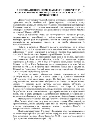 58
5 МЕЛІОРАТИВНІ СИСТЕМИ ШАЦЬКОГО ПООЗЕР’Я ТА ЇХ
ВПЛИВ НА ФОРМУВАННЯ ВОДОЗАБЕЗПЕЧЕНОСТІ ТЕРИТОРІЇ
ШАЦЬКОГО НПП
Для наукового обґрунтування Концепції збереження Шацького поозер’я
проведено аналіз особливостей функціонування, технічного стану
меліоративних систем, їх впливу на формування водозабезпеченості території
Шацького поозер’я та технічних можливостей конструктивних елементів
інженерної інфраструктури щодо акумуляції та перерозподілу водних ресурсів
на території Шацького НПП.
Оскільки кліматичні зміни, які спостерігаються останніми роками,
супроводжуються нестабільністю забезпечення водою меліорованих
територій, зростає роль меліоративних систем не тільки у сталому веденні
землеробства на осушуваних землях, а і як засобу підвищення їх
водозабезпеченості.
Роботи з осушення Шацького поозерʼя проводилися як в період
царської Росії, так і в період польського володіння цими землями, про що
зафіксовано у звітах Експедиції з осушення Полісся (під керівництвом
генерала П. Жилінського) та Бюро меліорації Полісся Польщі.
У 80-х роках XIX ст. підвищився рівень води в оз. Світязь, причиною
чого, можливо, була значна кількість опадів. Для зменшення загрози
підтоплення с. Світязь у 1887 р. було побудовано канал, який з’єднував оз.
Світязь з оз. Луки. Після будівництва цього каналу рівень води в оз. Світязь
знизився на 0,5-0,8 м. Водночас було прокопано канал, що з’єднував оз.
Світязь і оз. Пулемецьке. Але цей канал швидко замулився і вже у 20-ті роки
XX ст. стоку по цьому каналу не було.
З метою осушення заболочених земель, розташованих у зоні
оз. Острів’янське, у 1914 р. з цього озера в р. Копаївка поміщиком
п. Гутовським було споруджено канал. На базі цих озер згодом було
побудовано стави, живлення яких відбувалось по каналу з оз. Острів’янське.
Згодом, у повоєнні роки, існуючу систему ставків об’єднали в
рибогосподарське підприємство «Ладинка», яке існує й донині.
Водозабезпечення ставків відбувається наразі завдяки надходженню води з оз.
Острів’янське, хоч останнім часом це є дуже проблематично через фіксований
рівень води в озері, створений водопереливною спорудою, побудованою з
метою непередбачуваних втрат для підтримання постійного рівня води в озері.
Враховуючи особливості рельєфу території і перевищення рівня заплави
р. Прип’ять над відмітками урізу води в озерах, на початку XX ст. також було
прокопано канал, який з’єднував р. Прип’ять з оз. Люцимер. Це було зроблено
з метою покращання стану заплавних земель у верхів’ях Прип’яті та
використання їх як сіножатей і пасовищ.
Нині на території парку функціонує Копаївська осушувальна система, а
на значній території лісів у східній частині парку, яка в свій час фактично вся
була заболочена (урочище «Князь Багон»), у 70-80-ті роки минулого століття
було проведено лісомеліорацію (рис. 5.1).
 