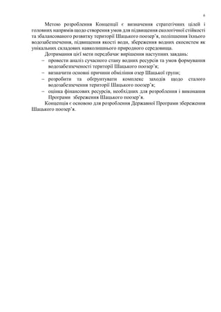 6
Метою розроблення Концепції є визначення стратегічних цілей і
головних напрямів щодо створення умов для підвищення екологічної стійкості
та збалансованого розвитку території Шацького поозер’я, поліпшення їхнього
водозабезпечення, підвищення якості води, збереження водних екосистем як
унікальних складових навколишнього природного середовища.
Дотримання цієї мети передбачає вирішення наступних завдань:
− провести аналіз сучасного стану водних ресурсів та умов формування
водозабезпеченості території Шацького поозер’я;
− визначити основні причини обміління озер Шацької групи;
− розробити та обґрунтувати комплекс заходів щодо сталого
водозабезпечення території Шацького поозер’я;
− оцінка фінансових ресурсів, необхідних для розроблення і виконання
Програми збереження Шацького поозер’я.
Концепція є основою для розроблення Державної Програми збереження
Шацького поозер’я.
 