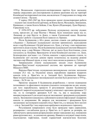 60
1970 р. Волинською гідрогеолого-меліоративною партією було закладено
мережу свердловин для спостереження за рівнем ґрунтових вод на території
Копаївської меліоративної системи, яка включала 13 свердловин по створу між
селами Світязь – Пульмо.
У період 1963-1967 рр. було проведено значні лісомеліоративні роботи
– осушені такі лісові болотні урочища, як Князь Багон, Мельоване, Замошення,
Кривицьке, а також болота Бойова, Став, Вунич (Підкомори), Луки-Перемут,
Герасимове та ін.
У 1970-1972 рр. побудовано Поліську осушувальну систему лісових
площ, прилеглих до озер Пісочне і Мошне. Було поновлено канал від оз.
Люцимер до озер Кругле та Довге, а також Силенський канал. Водночас
проведено і роботи з осушення боліт навколо оз. Кримно.
Після будівництва у 60-х роках системи ставків для риборозведення
«Ладинка» і Луківської осушувальної системи припинилось надходження
води з озер Пулемецьке і Острів’янське в оз. Луки, у зв’язку з чим зменшилась
проточність води в ньому. Після будівництва осушувальної системи Шацького
лісгоспу вода з озер Мошно і Пісочне, які до цього були безстічними, стала
поступати у р. Копаївка. Враховуючи зв’язок Копаївської системи з оз. Луки,
безпосередньо пов’язане з оз. Світязь каналом з нерегульованим стоком, то
будівництво цієї системи деякою мірою позначилось на водному режимі
частини озер Шацької групи, в тому числі мало вплив на режим оз. Світязь.
Завершальним етапом осушувальних заходів стало будівництво
Верхньо-Прип’ятської осушувальної системи, яка примикає до території
Шацького НПП.
Верхньо-Прип’ятська осушувально-зволожувальна система загальною
площею 25,1 тис. га. Осушення земель передбачено мережею відкритих
каналів (стік р. Прип’ять та р. 3ахідний Буг). Будівництво Верхньо-
Прип’ятської осушувально-зволожувальної системи було розпочато в 1974 р.,
площа – 26,76 тис. га.
Проектне завдання її будівництва розроблялось з метою підвищення
інтенсивного та ефективного ведення сільського господарства на цих землях,
для чого передбачалось провести її регулювання завдяки будівництву
відкритої і закритої осушувальної мережі у комплексі з кротовим дренажем 7,3
тис. га та гончарним дренажем 8,15 тис. га, яка в засушливу пору
використовувалася б для подачі води на зволоження і зрошування осушуваних
земель. Зволоження планувалось здійснювати шляхом інфільтрації з відкритих
каналів та дощуванням. Як джерело для зволоження і зрошування було
заплановано застосовувати власний стік р. Прип’ять, а у випадку його нестачі
– стік р. Західний Буг і вод мергельно-крейдового водоносного горизонту.
Регулювання поверхневого стоку було проведене через спрямлення,
розширення і поглиблення русла р. Прип’ять та її приток до розмірів, що
забезпечують пропускання розрахункових витрат паводкових вод. пониження
рівня ґрунтових вод – за допомогою дренажу. Наявність потужної товщі пісків,
підстилаючих торф’яники, тісний гідравлічний взаємозв’язок болотних
 