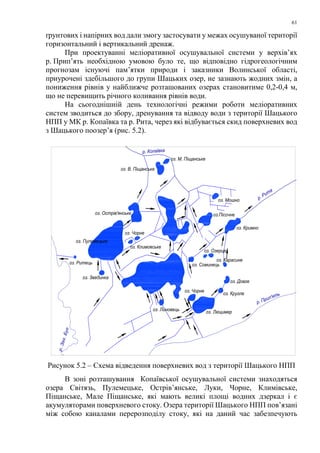 61
ґрунтових і напірних вод дали змогу застосувати у межах осушуваної території
горизонтальний і вертикальний дренаж.
При проектуванні меліоративної осушувальної системи у верхів’ях
р. Прип’ять необхідною умовою було те, що відповідно гідрогеологічним
прогнозам існуючі пам’ятки природи і заказники Волинської області,
приурочені здебільшого до групи Шацьких озер, не зазнають жодних змін, а
пониження рівнів у найближче розташованих озерах становитиме 0,2-0,4 м,
що не перевищить річного коливання рівнів води.
На сьогоднішній день технологічні режими роботи меліоративних
систем зводиться до збору, дренування та відводу води з території Шацького
НПП у МК р. Копаївка та р. Рита, через які відбувається скид поверхневих вод
з Шацького поозер’я (рис. 5.2).
оз. М. Піщанське
р. Копаївка
оз. В. Піщанське
оз. Мошно
оз.Пісочне
оз. Кримно
оз. Острів'янське
оз. Чорне
оз. Климовське
оз. Пулемецьке
оз. Ритець
оз. Звединка
оз. Линовець оз. Люцимер
оз. Чорне
оз. Кругле
оз. Довге
оз. Карасине
оз. Соминець
оз. Озерце
р. Рита
р. Прип'ять
р.Зах.Буг
Рисунок 5.2 – Схема відведення поверхневих вод з території Шацького НПП
В зоні розташування Копаївської осушувальної системи знаходяться
озера Світязь, Пулемецьке, Острів’янське, Луки, Чорне, Климівське,
Піщанське, Мале Піщанське, які мають великі площі водних дзеркал і є
акумуляторами поверхневого стоку. Озера території Шацького НПП пов’язані
між собою каналами перерозподілу стоку, які на даний час забезпечують
 
