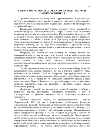 66
6 ВПЛИВ ХОТИСЛАВСЬКОГО КАР’ЄРА НА ВОДНІ РЕСУРСИ
ШАЦЬКОГО ПООЗЕР’Я
Суттєвою загрозою для стану озер є функціонування Хотиславського
кар’єру з видобування піску, крейди і мергелю. Цей кар’єр побудований і
експлуатується в 10 км на південний схід від межі Шацького НПП на території
республіки Білорусь.
Заплановано розробляти кар’єр двома чергами: I черга – площа 20 га,
глибина видобутку 15 м, вже розроблена; II черга – площа до 50 га, глибина
видобутку до 45 м. Має максимальну глибину 45м до відмітки його дна до 115
м, що при осушенні водовідливом стає місцевим базисам ерозії з перепадом
висот відносно оз. Світязь у майже 50 м. При цьому штучно утворюється
градієнт потоку, близький до періоду функціонування карсту. Кар’єр створює
депресійну воронку, що по мірі його заглиблення і зростання об’єму
водовідливу поширюватиметься (навіть за обережними прогнозами) до меж
Шацького національного парку.
Природно, що роботи на таку глибину не можуть вестися без
відкачування води, а тому не можуть не позначитися на зміні в природних
комплексах прилеглих земель. В зоні впливу опиняються населені пункти,
лісові масиви, в тому числі заказник «Липин», меліоровані
сільськогосподарські угіддя, водні джерела, природоохоронні об’єкти, а також
Шацький НПП.
Розробка родовища поки що проводиться лише по видобутку піску. На
сьогоднішній день ділянка становить 4,5 га, а глибина видобутку піску
здійснюється до глибини 10-12 м. Відкритий шар крейди поки що не
освоюється. За проектом максимальна глибина видобутку крейдяних відкладів
становитиме 45 м, а площа 50 га. Тривалість видобутку крейди і піску
триватиме понад 30 років. За цей час експлуатації кар’єру планується викачати
мільйони кубометрів води, що співмірно з третиною водних запасів
Волинського регіону.
Моніторинг ситуації, що склалася на території України у зв’язку з
розробкою кар’єра, проводиться Інститутом починаючи з 1994 р
(спостереження за рівнями ґрунтових вод і крейдяного водоносного
горизонту).
Виконані прогнозні оцінки, як проектувальниками кар’єру
(Черепанський, 1993 р.) так і незалежними українськими фахівцями
(Обадовський, Телима), базувалися на однорідності геофільтраційних умов
як ґрунтового водоносного комплексу, що можна прийняти за основу, так і
напірного водоносного горизонту, що піддається сумніву. Переважальною
тезою білоруського прогнозу є те, що сумарно водовідлив з кар’єру та
експлуатаційні витрати найближчих до нього водозаборів більш значною
мірою вплинуть на білоруську територію, аніж на українську, де потужність
четвертинних відкладів є значно меншою і на стабілізацію водного режиму
якої передбачений комплекс компенсаційних заходів (ін’єкційні свердловини,
інфільтраційні канали). За іншими прогнозними оцінками, навіть без
 