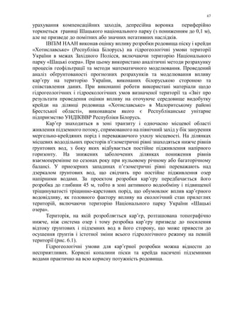 67
урахування компенсаційних заходів, депресійна воронка периферійно
торкнеться границі Шацького національного парку (з пониженням до 0,1 м),
але не призведе до помітних або значних негативних наслідків.
ІВПіМ НААН виконав оцінку впливу розробки родовища піску і крейди
«Хотиславське» (Республіка Білорусь) на гідрогеологічні умови території
України в межах Західного Полісся, включаючи територію Національного
парку «Шацькі озера». При цьому використано аналітичні методи розрахунку
процесів геофільтрації та методи математичного моделювання. Проведений
аналіз обґрунтованості прогнозних розрахунків та моделювання впливу
кар’єру на територію України, виконаних білоруською стороною та
співставлення даних. При виконанні роботи використані матеріали щодо
гідрогеологічних і гідроекологічних умов визначеної території та «Звіт про
результати проведення оцінки впливу на оточуюче середовище видобутку
крейди на ділянці родовища «Хотиславське» в Малоритському районі
Брестської області», виконавцем якого є Республіканське унітарне
підприємство УНДІКВВР Республіки Білорусь.
Кар’єр знаходиться в зоні транзиту і одночасно місцевої області
живлення підземного потоку, спрямованого на північний захід у бік занурення
мергельно-крейдяних порід і переважаючого ухилу місцевості. На ділянках
місцевих вододільних просторів п'єзометричні рівні знаходяться нижче рівнів
ґрунтових вод, з боку яких відбувається постійне підживлення напірного
горизонту. На знижених заболочених ділянках пониження рівнів
взаємоперемінне по сезонах року при нульовому річному або багаторічному
балансі. У приозерних западинах п’єзометричні рівні переважають над
дзеркалом ґрунтових вод, що свідчить про постійне підживлення озер
напірними водами. За проектом розробки кар’єру передбачається його
розробка до глибини 45 м, тобто в зоні активного водообміну і підвищеної
тріщинуватості тріщинно-карстових порід, що обумовлює вплив кар’єрного
водовідливу, як головного фактору впливу на екологічний стан прилеглих
територій, включаючи територію Національного парку України «Шацькі
озера».
Територія, на якій розробляється кар’єр, розташована топографічно
нижче, ніж система озер і тому розробка кар’єру призведе до посилення
відтоку ґрунтових і підземних вод в його сторону, що може привести до
осушення ґрунтів і істотної зміни всього гідрологічного режиму на певній
території (рис. 6.1).
Гідрогеологічні умови для кар’єрної розробки можна віднести до
несприятливих. Корисні копалини піски та крейда насичені підземними
водами практично на всю корисну потужність родовища.
 