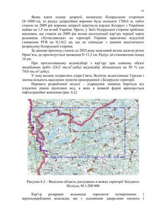 69
Якщо взяти площу депресії, визначену білоруською стороною
(S=1000 га), то радіус депресійної воронки буде складати 1784,6 м, тобто
станом на 2009 рік воронка депресії перетнула кордон Білорусі з Україною
майже на 1,5 км вглиб України. Проте, у Звіті білоруської сторони зроблено
висновки, що станом на 2009 рік вплив експлуатації кар’єру першої черги
родовища «Хотиславське» на території України практично відсутній
(зниження РГВ на 0,1-0,2 м), що не співпадає з даними аналітичного
розрахунку білоруської сторони.
За даними прогнозу станом до 2025 року можливий вплив досягне річки
Прип’ять, де прогнозується зниження S=11,5 см. Радіус дії становитиме понад
16 км.
При прогнозованому водовідборі з кар’єру при повному обсязі
видобувних робіт (24,5 тис.м3
/добу) водовідбір збільшиться на 50 % (до
74,0 тис.м3
/добу).
У зону впливу потраплять озера Святе, Веліхов, водосховище Турське і
значна кількість населених пунктів прикордонної з Білоруссю території.
Перевага розробленої моделі – підрахунок знижень береться від
існуючих рівнів ґрунтових вод, в яких в неявній формі враховується
інфільтраційне живлення (рис. 6.2).
Рисунок 6.2 – Виділена область досліджень в межах території Західного
Полісся, М 1:200 000
Кар’єр розкриває водоносні горизонти четвертинних і
верхньокрейдяних відкладів, які є основними джерелами питного і
 
