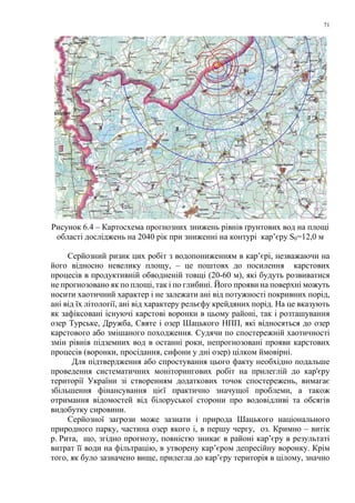 71
Рисунок 6.4 – Картосхема прогнозних знижень рівнів ґрунтових вод на площі
області досліджень на 2040 рік при зниженні на контурі кар’єру S0=12,0 м
Серйозний ризик цих робіт з водопониженням в кар’єрі, незважаючи на
його відносно невелику площу, – це поштовх до посилення карстових
процесів в продуктивній обводненій товщі (20-60 м), які будуть розвиватися
не прогнозовано як по площі, так і по глибині. Його прояви на поверхні можуть
носити хаотичний характер і не залежати ані від потужності покривних порід,
ані від їх літології, ані від характеру рельєфу крейдяних порід. На це вказують
як зафіксовані існуючі карстові воронки в цьому районі, так і розташування
озер Турське, Дружба, Святе і озер Шацького НПП, які відносяться до озер
карстового або змішаного походження. Судячи по спостережній хаотичності
змін рівнів підземних вод в останні роки, непрогнозовані прояви карстових
процесів (воронки, просідання, сифони у дні озер) цілком ймовірні.
Для підтвердження або спростування цього факту необхідно подальше
проведення систематичних моніторингових робіт на прилеглій до кар'єру
території України зі створенням додаткових точок спостережень, вимагає
збільшення фінансування цієї практично значущої проблеми, а також
отримання відомостей від білоруської сторони про водовідливі та обсягів
видобутку сировини.
Серйозної загрози може зазнати і природа Шацького національного
природного парку, частина озер якого і, в першу чергу, оз. Кримно – витік
р. Рита, що, згідно прогнозу, повністю зникає в районі кар’єру в результаті
витрат її води на фільтрацію, в утворену кар’єром депресійну воронку. Крім
того, як було зазначено вище, прилегла до кар’єру територія в цілому, значно
 