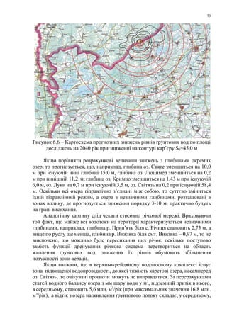 73
Рисунок 6.6 – Картосхема прогнозних знижень рівнів ґрунтових вод по площі
досліджень на 2040 рік при зниженні на контурі кар’єру S0=45,0 м
Якщо порівняти розрахункові величини знижень з глибинами окремих
озер, то прогнозується, що, наприклад, глибина оз. Святе зменшиться на 10,0
м при існуючій нині глибині 15,0 м, глибина оз. Люцимер зменшиться на 0,2
м при нинішній 11,2 м, глибина оз. Кримно зменшиться на 1,43 м при існуючій
6,0 м, оз. Луки на 0,7 м при існуючій 3,5 м, оз. Світязь на 0,2 при існуючій 58,4
м. Оскільки всі озера гідравлічно з’єднані між собою, то суттєво зміниться
їхній гідравлічний режим, а озера з незначними глибинами, розташовані в
зонах впливу, де прогнозується зниження порядку 3-10 м, практично будуть
на грані висихання.
Аналогічну картину слід чекати стосовно річкової мережі. Враховуючи
той факт, що майже всі водотоки на території характеризуються незначними
глибинами, наприклад, глибина р. Прип’ять біля с. Річиця становить 2,73 м, а
вище по руслу ще менша, глибина р. Вижівка біля смт. Вижівка – 0,97 м, то не
виключено, що можливо буде пересихання цих річок, оскільки поступово
замість функції дренування річкова система перетвориться на область
живлення ґрунтових вод, зниження їх рівнів обумовить збільшення
потужності зони аерації.
Якщо вважати, що в верхньокрейдяному водоносному комплексі існує
зона підвищеної водопровідності, до якої тяжіють карстові озера, насамперед
оз. Світязь, то очікувані прогнози можуть не виправдатися. За перерахунками
статей водного балансу озера з мм шару води у м3
, підземний притік в нього,
в середньому, становить 5,6 млн. м3
/рік (при максимальних значення 16,8 млн.
м3
/рік), а відтік з озера на живлення ґрунтового потоку складає, у середньому,
 