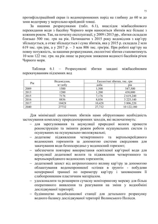 75
протифільтраційний екран із водонепроникних порід на глибину до 60 м до
зони водотриву у мергельно-крейдяній товщі.
За нашими розрахунками (табл. 6.1), внаслідок міжбасейнового
перекидання води з басейну Чорного моря наноситься збитків все більше з
кожним роком. Так, на початку експлуатації, у 2009 і 2013 рр., збитки складали
близько 500 тис. грн на рік. Починаючи з 2015 року водовідлив з кар’єру
збільшується, а отже збільшується і сума збитків, яка у 2015 р. складала 2 млн
619 тис. грн./рік, а у 2017 р. – 3 млн 806 тис. грн/рік. При роботі кар’єру на
повну потужність, за нашими розрахунками, екологічні збитки становитимуть
10 млн 122 тис. грн. на рік лише за рахунок зниження водності басейнів річок
Чорного моря.
Таблиця 6.1 – Розрахункові збитки завдані міжбасейновим
перекачуванням підземних вод
Рік
Водовідлив,
м3
/добу
Екологічні збитки, тис. грн
доба рік
2009 1500 1,500 547,500
2013 1200 1,200 438,000
2015 7176 7,176 2 619,240
2016 8836 8,836 3 225,140
2017 10428 10,428 3 806,220
2040 27732 27,732 10 122,180
Для мінімізації екологічних збитків нами обґрунтовано необхідність
застосування комплексу природоохоронних заходів, які включатимуть:
− для зарегулювання та акумуляції природної вологи провести
реконструкцію та змінити режим роботи осушувальних систем із
осушуваних на осушувально-зволожувальні;
− додаткове підживлення четвертинного та верхньокрейдяного
водоносних горизонтів за допомогою системи свердловин для
закачування води безпосередньо у водоносний горизонт;
− забезпечити повторне використання освітленої кар’єрної води для
акумуляції додаткової вологи та підживлення четвертинного та
верхньокрейдяного водоносних горизонтів;
− додатковий захист від антропогенного впливу кар’єру за допомогою
облаштування водонепроникної «стінки в ґрунті» - побудови
неперервної траншеї по периметру кар’єру і заповненням її
слабопроникним пластичним матеріалом.
− удосконалити та розширити сучасну моніторингову мережу для більш
оперативного виявлення та реагування на зміни у водообміні
досліджуваної території;
− будівництво водобалансової станції для детального розрахунку
водного балансу досліджуваної території Волинського Полісся.
 