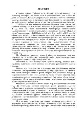 76
ВИСНОВКИ
Сучасний процес обміління озер Шацької групи обумовлений дією
комплексу факторів і не може бути охарактеризований дією одного чи
декількох чинників. При цьому вкрай важливо не тільки з’ясувати всі чинники
впливу, а і ранжирувати їх за напрямом дії (позитивний чи негативний) та
значимістю впливу на формування та стан територіального водного балансу.
Найбільш вагомим чинником негативного впливу є зміни клімату. Цей
висновок підтверджується зміною величини гідротермічного коефіцієнта
(ГТК), який за своїм визначенням характеризує збалансованість
водонадходження та випаровування, величина якого для території Шацького
поозер’я зменшилася з 1,4 (1991 рік) до 1,01 у 2018 р. і до 0,95 в 2019 році. Це
свідчить про наявність стійкого процесу аридизації клімату, внаслідок якого
переважання водонадходження, що було характерним до 2018 року змінилось
на переважання випаровування, тобто на території Шацького поозер’я
внаслідок переважання випаровування над водонадходженням умови
перезволоження змінились на умови недостатнього зволоження, які
характеризуються формуванням у теплу пору року (починаючи з липня)
дефіциту кліматичного водного балансу, величина якого за результатами
виконаних в Інституті водних проблем і меліорації розрахунків становить від
40 до 60 мм.
Це обумовлює зниження водності річок та зменшення величини
річкового стоку, а в літні місяці і до повної його відсутності, через зменшення
атмосферного живлення озер і поверхневих вод.
Негативна дія змін клімату окрім прямого впливу, посилює роль,
переважно негативну, інших чинників формування регіонального водного
балансу.
В першу чергу це стосується підживлення озер артезіанськими водами.
Режимними спостереженнями починаючи з 2014 р. зафіксована тенденція до
збільшення амплітуди коливань рівнів напірних вод, зменшення напорів у
свердловинах та зниження рівнів у літній період, що вказує на інтенсифікацію
використання напірного водоносного горизонту. При цьому обсяги відбору
переважають обсяги надходжень від живлення і підживлення артезіанськими
водами озер також зменшується.
Одночасно зростає частка витрат води із озер на підживлення ґрунтових
вод. Це обумовлено значним зниженням рівнів ґрунтових вод, яке
відбувається як внаслідок зменшення їх атмосферного живлення так і через
неефективну роботу наявних осушувальних систем, які через неспроможність
виконувати функцію підпору, посилюють процеси зниження рівнів ґрунтових
вод шляхом виконання функції дренування в умовах, коли процеси
дренування є протипоказаними з точки зору мінімізації впливу на зниження
рівнів води в озерах.
Цей висновок підтверджується даними режимних спостережень та
розрахунків водного балансу оз. Світязь. Починаючи з 2013 року внаслідок
зменшення рівнів ґрунтових вод на територіях навколо озера з інтенсивністю,
 