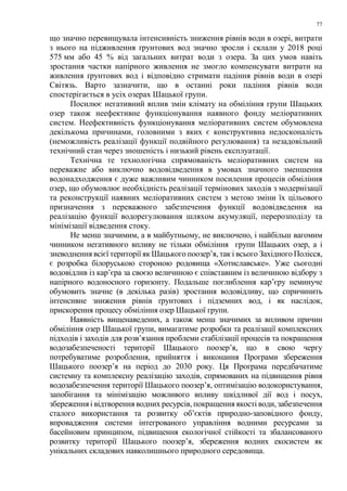77
що значно перевищувала інтенсивність зниження рівнів води в озері, витрати
з нього на підживлення ґрунтових вод значно зросли і склали у 2018 році
575 мм або 45 % від загальних витрат води з озера. За цих умов навіть
зростання частки напірного живлення не змогло компенсувати витрати на
живлення ґрунтових вод і відповідно стримати падіння рівнів води в озері
Світязь. Варто зазначити, що в останні роки падіння рівнів води
спостерігається в усіх озерах Шацької групи.
Посилює негативний вплив змін клімату на обміління групи Шацьких
озер також неефективне функціонування наявного фонду меліоративних
систем. Неефективність функціонування меліоративних систем обумовлена
декількома причинами, головними з яких є конструктивна недосконалість
(неможливість реалізації функції подвійного регулювання) та незадовільний
технічний стан через зношеність і низький рівень експлуатації.
Технічна те технологічна спрямованість меліоративних систем на
переважне або виключно водовідведення в умовах значного зменшення
водонадходження є дуже важливим чинником посилення процесів обміління
озер, що обумовлює необхідність реалізації термінових заходів з модернізації
та реконструкції наявних меліоративних систем з метою зміни їх цільового
призначення з переважного забезпечення функції водовідведення на
реалізацію функції водорегулювання шляхом акумуляції, перерозподілу та
мінімізації відведення стоку.
Не менш значимим, а в майбутньому, не виключено, і найбільш вагомим
чинником негативного впливу не тільки обміління групи Шацьких озер, а і
зневоднення всієї території як Шацького поозер’я, так і всього Західного Полісся,
є розробка білоруською стороною родовища «Хотиславське». Уже сьогодні
водовідлив із кар’єра за своєю величиною є співставним із величиною відбору з
напірного водоносного горизонту. Подальше поглиблення кар’єру неминуче
обумовить значне (в декілька разів) зростання водовідливу, що спричинить
інтенсивне зниження рівнів ґрунтових і підземних вод, і як наслідок,
прискорення процесу обміління озер Шацької групи.
Наявність вищенаведених, а також менш значимих за впливом причин
обміління озер Шацької групи, вимагатиме розробки та реалізації комплексних
підходів і заходів для розв’язання проблеми стабілізації процесів та покращення
водозабезпеченості території Шацького поозер’я, що в свою чергу
потребуватиме розроблення, прийняття і виконання Програми збереження
Шацького поозер’я на період до 2030 року. Ця Програма передбачатиме
системну та комплексну реалізацію заходів, спрямованих на підвищення рівня
водозабезпечення території Шацького поозер’я, оптимізацію водокористування,
запобігання та мінімізацію можливого впливу шкідливої дії вод і посух,
збереження і відтворення водних ресурсів, покращення якості води, забезпечення
сталого використання та розвитку об’єктів природно-заповідного фонду,
впровадження системи інтегрованого управління водними ресурсами за
басейновим принципом, підвищення екологічної стійкості та збалансованого
розвитку території Шацького поозер’я, збереження водних екосистем як
унікальних складових навколишнього природного середовища.
 