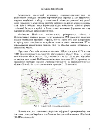 3
Загальна інформація
Можливість мінімізації негативних соціально-психологічних та
економічних наслідків пандемії коронавірусної інфекції (ПКІ) передбачає,
зокрема, необхідність збору та аналітичної оцінки оперативної інформації
щодо поведінки та суспільних настроїв населення на різних етапах розвитку
ПКІ. Збір і обробка такої інформації надає можливість оцінити рівень
соціальної безпеки в країні та більш чітко і виважено формувати систему
відповідних заходів державної політики.
Фахівцями Поліського національного університету спільно з
Житомирською міською радою та регіональними ЗМІ проведено анонімне
онлайн-опитування громадян України, метою якого був збір емпіричного
матеріалу щодо поведінки та настроїв населення в умовах оголошення ПКІ та
впровадження карантинних заходів. Збір та обробка даних проведена у
середовищі ArcGis.
Протягом п’яти днів карантину опитано 1953 респонденти, 62 % з яких
(1218 осіб) проживають на території Житомирської області (рис. 1). Питома
вага опитаних жінок склала 58 %, а чоловіків – 40 % (2 % не дало відповідь
на вказане запитання). Найбільша питома вага опитаних (50 %) припадає на
працюючих громадян України. Опитані респонденти – це здебільшого жителі
міст (68 % осіб). На сільське населення припадає 21 % опитаних.
Рис. 1. Географічний розподіл респондентів
Встановлено, що основними джерелами інформації про коронавірус для
опитаних громадян України є телебачення, інтернет-сайти новини і Facebook
(41-44% відповідей).
 