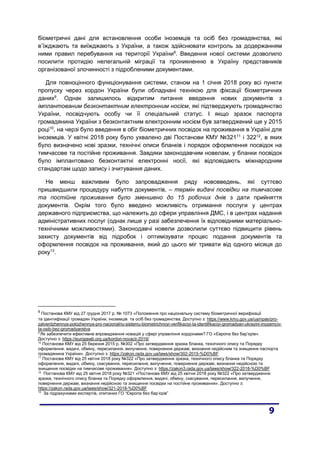 біометричні дані для встановлення особи іноземців та осіб без громадянства, які
в’їжджають та виїжджають з України, а також здійснювати контроль за додержанням
ними правил перебування на території України8
. Введення нової системи дозволило
посилити протидію нелегальній міграції та проникненню в Україну представників
організованої злочинності з підробленими документами.
Для повноцінного функціонування системи, станом на 1 січня 2018 року всі пункти
пропуску через кордон України були обладнані технікою для фіксації біометричних
даних9
. Однак залишилось відкритим питання введення нових документів з
імплантованим безконтактним електронним носієм, які підтверджують громадянство
України, посвідчують особу чи її спеціальний статус. І якщо зразок паспорта
громадянина України з безконтактним електронним носієм був затверджений ще у 2015
році10
, на черзі було введення в обіг біометричних посвідок на проживання в Україні для
іноземців. У квітні 2018 року було ухвалено дві Постанови КМУ №32111
і 32212
, в яких
було визначено нові зразки, технічні описи бланків і порядок оформлення посвідок на
тимчасове та постійне проживання. Завдяки законодавчим новелам, у бланки посвідок
було імплантовано безконтактні електронні носії, які відповідають міжнародним
стандартам щодо запису і зчитування даних.
Не менш важливим було запровадження ряду нововведень, які суттєво
пришвидшили процедуру набуття документів, – термін видачі посвідки на тимчасове
та постійне проживання було зменшено до 15 робочих днів з дати прийняття
документів. Окрім того було введено можливість отримання послуги у центрах
державного підприємства, що належить до сфери управління ДМС, і в центрах надання
адміністративних послуг (однак лише у разі забезпечення їх відповідними матеріально-
технічними можливостями). Законодавчі новели дозволили суттєво підвищити рівень
захисту документів від підробок і оптимізувати процес подання документів та
оформлення посвідок на проживання, який до цього міг тривати від одного місяця до
року13
.
8
Постанова КМУ від 27 грудня 2017 р. № 1073 «Положення про національну систему біометричної верифікації
та ідентифікації громадян України, іноземців та осіб без громадянства. Доступно з: https://www.kmu.gov.ua/ua/npas/pro-
zatverdzhennya-polozhennya-pro-nacionalnu-sistemu-biometrichnoyi-verifikaciyi-ta-identifikaciyi-gromadyan-ukrayini-inozemciv-
ta-osib-bez-gromadyanstva
9
Як забезпечити ефективне впровадження новацій у сфері управління кордонами? ГО «Європа без бар’єрів».
Доступно з: https://europewb.org.ua/kordon-novacii-2019/
10
Постанова КМУ від 25 березня 2015 р. №302 «Про затвердження зразка бланка, технічного опису та Порядку
оформлення, видачі, обміну, пересилання, вилучення, повернення державі, визнання недійсним та знищення паспорта
громадянина України». Доступно з: https://zakon.rada.gov.ua/laws/show/302-2015-%D0%BF
11
Постанова КМУ від 25 квітня 2018 року №322 «Про затвердження зразка, технічного опису бланка та Порядку
оформлення, видачі, обміну, скасування, пересилання, вилучення, повернення державі, визнання недійсною та
знищення посвідки на тимчасове проживання». Доступно з: https://zakon3.rada.gov.ua/laws/show/322-2018-%D0%BF
12
Постанова КМУ від 25 квітня 2018 року №321 «Постанова КМУ від 25 квітня 2018 року №322 «Про затвердження
зразка, технічного опису бланка та Порядку оформлення, видачі, обміну, скасування, пересилання, вилучення,
повернення державі, визнання недійсною та знищення посвідки на постійне проживання». Доступно з:
https://zakon.rada.gov.ua/laws/show/321-2018-%D0%BF
13
За підрахунками експертів, опитаних ГО “Європа без бар’єрів”
 
