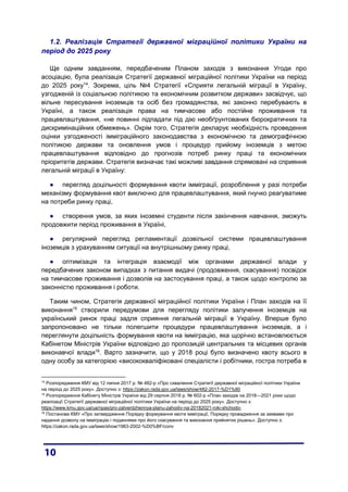 1.2. Реалізація Стратегії державної міграційної політики України на
період до 2025 року
Ще одним завданням, передбаченим Планом заходів з виконання Угоди про
асоціацію, була реалізація Стратегії державної міграційної політики України на період
до 2025 року14
. Зокрема, ціль №4 Стратегії «Сприяти легальній міграції в Україну,
узгодженій із соціальною політикою та економічним розвитком держави» засвідчує, що
вільне пересування іноземців та осіб без громадянства, які законно перебувають в
Україні, а також реалізація права на тимчасове або постійне проживання та
працевлаштування, «не повинні підпадати під дію необґрунтованих бюрократичних та
дискримінаційних обмежень». Окрім того, Стратегія декларує необхідність проведення
оцінки узгодженості імміграційного законодавства з економічною та демографічною
політикою держави та оновлення умов і процедур прийому іноземців з метою
працевлаштування відповідно до прогнозів потреб ринку праці та економічних
пріоритетів держави. Стратегія визначає такі можливі завдання спрямовані на сприяння
легальній міграції в Україну:
● перегляд доцільності формування квоти імміграції, розроблення у разі потреби
механізму формування квот виключно для працевлаштування, який гнучко реагуватиме
на потреби ринку праці,
● створення умов, за яких іноземні студенти після закінчення навчання, зможуть
продовжити період проживання в Україні,
● регулярний перегляд регламентації дозвільної системи працевлаштування
іноземців з урахуванням ситуації на внутрішньому ринку праці,
● оптимізація та інтеграція взаємодії між органами державної влади у
передбачених законом випадках з питання видачі (продовження, скасування) посвідок
на тимчасове проживання і дозволів на застосування праці, а також щодо контролю за
законністю проживання і роботи.
Таким чином, Стратегія державної міграційної політики України і План заходів на її
виконання15
створили передумови для перегляду політики залучення іноземців на
український ринок праці задля сприяння легальній міграції в Україну. Вперше було
запропоновано не тільки полегшити процедури працевлаштування іноземців, а і
переглянути доцільність формування квоти на імміграцію, яка щорічно встановлюється
Кабінетом Міністрів України відповідно до пропозицій центральних та місцевих органів
виконавчої влади16
. Варто зазначити, що у 2018 році було визначено квоту всього в
одну особу за категорією «висококваліфіковані спеціалісти і робітники, гостра потреба в
14
Розпорядження КМУ від 12 липня 2017 р. № 482-р «Про схвалення Стратегії державної міграційної політики України
на період до 2025 року». Доступно з: https://zakon.rada.gov.ua/laws/show/482-2017-%D1%80
15
Розпорядження Кабінету Міністрів України від 29 серпня 2018 р. № 602-р «План заходів на 2018—2021 роки щодо
реалізації Стратегії державної міграційної політики України на період до 2025 року». Доступно з:
https://www.kmu.gov.ua/ua/npas/pro-zatverdzhennya-planu-zahodiv-na-20182021-roki-shchodo-
16
Постанова КМУ «Про затвердження Порядку формування квоти імміграції, Порядку провадження за заявами про
надання дозволу на імміграцію і поданнями про його скасування та виконання прийнятих рішень». Доступно з:
https://zakon.rada.gov.ua/laws/show/1983-2002-%D0%BF/conv
 