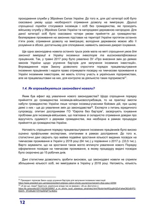 проходження служби у Збройних Силах України. До того ж, для цієї категорії осіб було
скасовано умову щодо необхідності отримання дозволу на імміграцію. Другий
спрощений порядок стосувався іноземців і осіб без громадянства, які проходять
військову службу у Збройних Силах України та нагороджені державною нагородою. Для
даної категорії осіб було скасовано чотири умови прийняття до громадянства:
безперервне проживання на законних підставах на території України протягом останніх
п’яти років; отримання дозволу на імміграцію; володіння державною мовою або її
розуміння в обсязі, достатньому для спілкування; наявність законних джерел існування.
Ще одна законодавча новела останніх трьох років мала на меті спрощення умов для
законної імміграції в Україну іноземних інвесторів та висококваліфікованих
працівників. Так, у травні 2017 року було ухвалено ЗУ «Про внесення змін до деяких
законів України щодо усунення бар’єрів для залучення іноземних інвестицій».
Впровадження норм Закону дозволило спростити порядок працевлаштування
іноземних працівників і надати право отримувати посвідку на тимчасове проживання в
Україні іноземним інвесторам, які мають істотну участь в українських підприємствах,
але не працевлаштовані на них, для контролю за діяльністю таких підприємств21
.
1.4. Як впроваджуються законодавчі новели?
Яким був ефект від ухвалення нового законодавства? Щодо спрощення порядку
прийняття до громадянства іноземців-військовослужбовців, то на практиці змогли
набути громадянство України лише чотири іноземці-учасники бойових дій, при цьому
деякі з них - ще до ухвалення змін до законодавства22
. Експерти з питань юридичного
супроводу, опитані дослідниками ГО “Європа без бар’єрів”, засвідчують існування
проблеми для іноземців-військових, що пов’язана зі складністю отримання довідки про
відсутність судимості з держави громадянства, яка необхідна в рамках процедури
прийняття до громадянства України.
Натомість спрощення порядку працевлаштування іноземних працівників було високо
оцінено профільними експертами, опитаними в рамках дослідження. До того ж,
статистичні дані свідчать про майже подвійне зростання кількості виданих посвідок на
тимчасове проживання в Україні у 2018 році (64 тис.) у порівнянні з 2017 р. (33,5 тис.).
Варто зауважити, що на зростання також могло вплинути ухвалення нового Порядку
оформлення посвідки на тимчасове проживання, в якому процедуру видачі посвідок
було скорочено до 15 робочих днів.
Дані статистики дозволяють зробити висновок, що законодавчі новели не сприяли
збільшенню кількості осіб, які іммігрували в Україну у 2018 році. Натомість, кількість
21
Президент підписав Закон щодо усунення бар’єрів для залучення іноземних інвестицій
https://www.president.gov.ua/news/prezident-pidpisav-zakon-shodo-usunennya-baryeriv-dlya-zaluc-42094
22
«А ми що, люди? Здається, українська влада так не вважає». LB.ua. Доступно з:
https://lb.ua/society/2017/02/28/359957_a_mi_shcho_lyudi_zdaietsya_ukrainska.html?fbclid=IwAR3zgIIhQDyFaNwOB2rj8VP2-
tDaVh-_9ToSfudb17ZYXaXtHsFTa-8Qhio
 