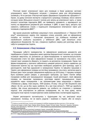 Пілотний проект електронної черги для іноземців в Києві дозволив частково
упорядкувати черги. Покращило ситуацію і створення умов для обслуговування
іноземців у 18-ти центрах «Паспортний сервіс» Державного підприємства «Документ»40
.
Однак, на думку опитаних експертів з юридичного супроводу іноземців, якісно змінити
ситуацію може збільшення кількості талонів для запису до електронної черги, а також
кількості інспекторів підрозділів ДМС, які приймають документи, у відповідності до
попиту на оформлення документів для іноземців. У ДМС, в свою чергу, звітують про
наявність найближчих планів з подальшого впровадження електронної черги для
іноземців у підрозділах ДМС41
.
Ще одним рішенням проблеми комунікації стало запровадження з 1 березня 2019
року42
електронного сервісу для перевірки стану розгляду заяв на оформлення
посвідок на постійне і тимчасове проживання, що позбавило іноземців від
необхідності особисто приходити у відділення ДМС, щоб дізнатися стан
оформлення документів. На часі, створення подібного сервісу для розгляду заяв на
набуття громадянства України.
2.3. Зловживання з боку іноземців
Процедури набуття громадянства та оформлення дозвільних документів для
перебування в Україні традиційно овіяні ореолом бюрократичної тяганини, що спонукає
іноземців звертатись за допомогою до фірм-посередників та юристів-консультантів.
Поширеними стали так звані оформлення посвідок на проживання «під ключ», коли
повний пакет документів збирають та подають за допомогою посередників. Однак такі
фірми-посередники у прагненні забезпечити швидкий результат можуть вдаватись до
незаконних практик під час підготовки необхідних документів. Для прикладу, один із
респондентів, який був одружений із громадянкою України та офіційно працював в
Україні, для оформлення посвідки на постійне проживання «під ключ» заплатив юристу
близько двох тисяч доларів (оформлення відбулось до 2018 року). У підсумку посвідка
була отримана доволі швидко, а респондент припускає, що юрист платив хабарі
посадовим особам для пришвидшення процедури. Інший респондент, який оформив
посвідку на тимчасове проживання, розглядав варіант пришвидшення подачі
документів через посередників і так прокоментував свою комунікацію з фірмою:
«Подзвонив у фірму, там кажуть, 7000 гривень. Я кажу: «За що? Всі документи вже
зібрані. За те, що ви без черги зайдете, бо у вас там зв'язки?». 7000 ще заробити
треба». Ще кілька респондентів заявили, що особисто не стикалися з проявами
корупції, але спостерігали за роботою посередників, які, на їхню думку, могли
проходити поза чергою та користуватися своїм знайомством з інспекторами відділень.
Окремі респонденти зіштовхнулись з труднощами під час реєстрації місця
проживання. Іноземці, які не мають родичів і знайомих в Україні, або не можуть
40
Станом на лютий 2019 року, послуги для іноземців та осіб без громадянства були доступні у 18-ти центрах
«Паспортний сервіс» в Києві, Одесі, Харкові, Дніпрі, Вінниці, Львові, Полтаві, Сумах, Тернополі, Черкасах, Запоріжжі,
Рівному, Івано-Франківську, Чернівцях. Доступно з: https://pasport.org.ua/poslugi/posluhy-inozemtsiam/posvidka-na-
tymchasove-prozhyvannia
41
Зауваження щодо політики легалізації іноземців в Україні: позиція ДМС. Доступно з:
https://europewb.org.ua/zauvazhennya-shhodo-polityky-legalizatsiyi-inozemtsiv-v-ukrayini-pozytsiya-dms/
42
Перевірити стан оформлення біометричної посвідки на проживання іноземці можуть на сайті міграційної служби.
Доступно з:https://dmsu.gov.ua/news/dms/4137.html
 