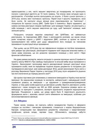 зареєструватись у них, часто змушені звертатись до посередників, які пропонують
послуги з реєстрації вартістю до 10 тисяч гривень. Так описує свою ситуацію один із
респондентів: «Господарі житла прописувати не хочуть. У Києві є ринок прописки, у
2018 році, восени мені поставили прописку. Перед тим її юристи перевірили, вона
була чиста. За наступні кілька місяців вона перетворилася на "сміттєву", і
потрапила до чорного списку ДМС. Треба було її поміняти». Варто зауважити, що
наявна система реєстрації створює проблеми і для громадян України, які реєструють у
себе іноземців і часто змушені звертатися до суду, щоб “виписати” іноземця, який
залишив країну.
Погіршують ситуацію недоліки комунікації між ЦНАПами, які займаються
реєстрацією, та підрозділами ДМС. Один з респондентів розповів, що мусив кілька
разів почергово ходити у ЦНАП і відділення ДМС, оскільки ці органи не могли
прокомунікувати між собою дані щодо оформлення його посвідки на тимчасове
проживання та реєстрації місця проживання.
При цьому, ще до 2018 року під час оформлення посвідки на постійне проживання,
крім довідки про реєстрацію, респонденти подавали копії свідоцтва власника майна, а
також заяви власника, що він дозволяє проживати іноземцю у його житлі і бере
фінансові зобов'язання.
На думку деяких експертів, змінити ситуацію із «ринком прописки» могло б прийняття
проекту закону №9218 «Про свободу пересування та вільний вибір місця проживання в
Україні». Законопроект пропонував ввести декларативний принцип реєстрації місця
проживання особи, який не передбачає подання жодних документів та погоджень для
підтвердження реєстрації, крім заяви-декларації. Втім, даний законопроект було знято з
розгляду Верховною Радою України у листопаді 2018 року після неприйняття рішення
про його включення до порядку денного сесії43
.
Ще однією підставою для зловживань є намагання іммігрувати в Україну поза квотою
імміграції. За свідченнями іноземців та експертів, найпростіший і найшвидший спосіб
отримання дозволу на імміграцію – це одруження з громадянином/громадянкою
України, а тому деякі особи вдаються до фіктивних шлюбів. Вартість фіктивного шлюбу
варіюється і може складати від 300 до 2000 доларів. Оцінюючи розміри квоти на
імміграцію та принципи її утворення, експерти відзначають існування корупціогенних
факторів. Поширеною є думка, що уряду варто було б переглянути доцільність
формування квоти і, можливо, взагалі зняти обмеження на імміграцію, особливо для
висококваліфікованих фахівців.
2.4. Підсумки
Таким чином, іноземці, які прагнуть набути громадянство України й оформити
посвідки на постійне і тимчасове проживання, стикаються з низкою бюрократичних
бар’єрів: складнощами при оформленні документів, комунікації з представниками
профільних органів влади, чергами тощо. Обтяжливість процедур набуття
43
Проект Закону про свободу пересування та вільний вибір місця проживання в Україні №9218 від 18.10.2018.
Доступно з: http://w1.c1.rada.gov.ua/pls/zweb2/webproc4_1?pf3511=64825
 