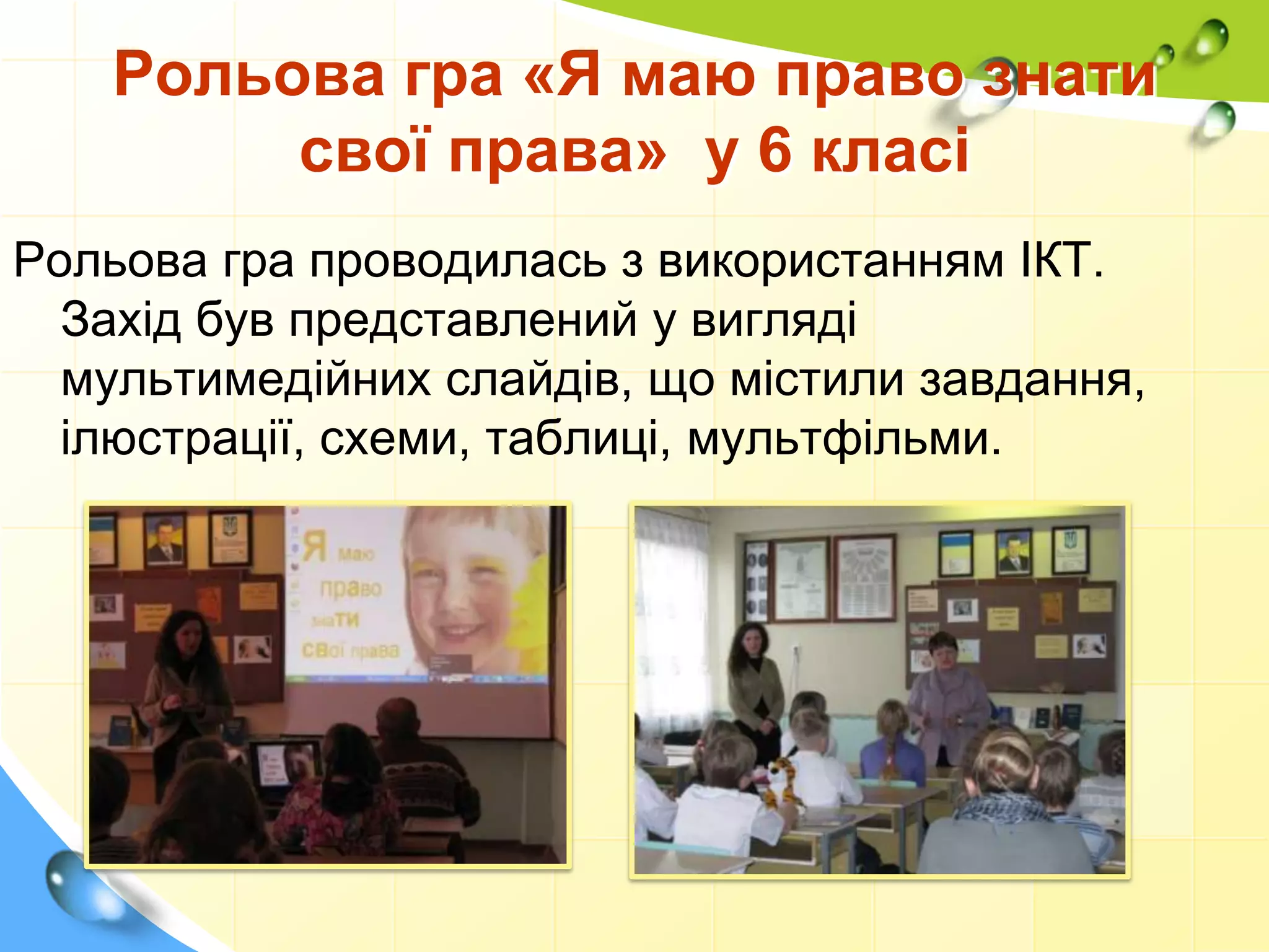 Рольова гра «Я маю право знати
свої права» у 6 класі
Рольова гра проводилась з використанням ІКТ.
Захід був представлений у вигляді
мультимедійних слайдів, що містили завдання,
ілюстрації, схеми, таблиці, мультфільми.
 