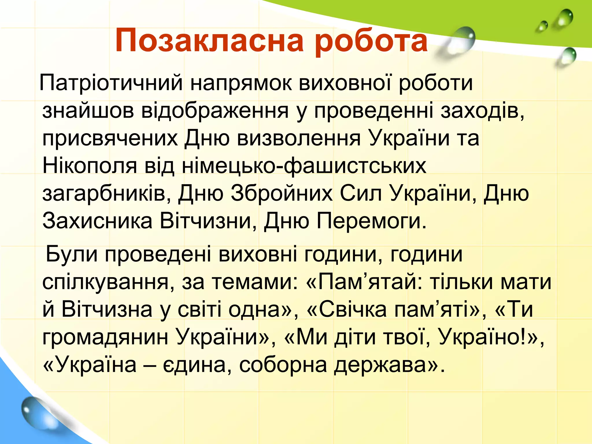 Позакласна робота
Патріотичний напрямок виховної роботи
знайшов відображення у проведенні заходів,
присвячених Дню визволення України та
Нікополя від німецько-фашистських
загарбників, Дню Збройних Сил України, Дню
Захисника Вітчизни, Дню Перемоги.
Були проведені виховні години, години
спілкування, за темами: «Пам’ятай: тільки мати
й Вітчизна у світі одна», «Свічка пам’яті», «Ти
громадянин України», «Ми діти твої, Україно!»,
«Україна – єдина, соборна держава».
 