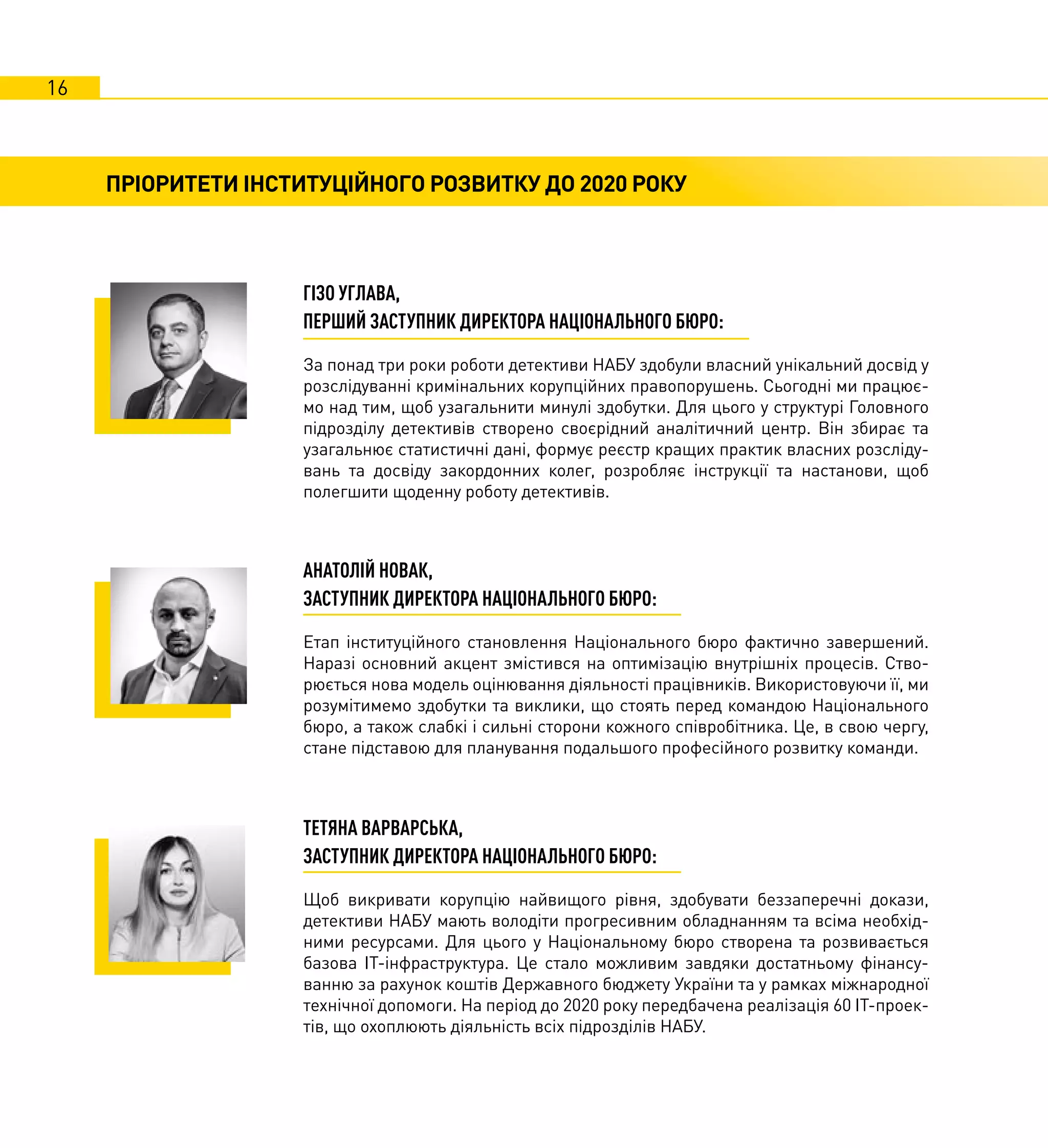 16
ПРІОРИТЕТИ ІНСТИТУЦІЙНОГО РОЗВИТКУ ДО 2020 РОКУ
ГІЗО УГЛАВА,
ПЕРШИЙ ЗАСТУПНИК ДИРЕКТОРА НАЦІОНАЛЬНОГО БЮРО:
За понад три роки роботи детективи НАБУ здобули власний унікальний досвід у
розслідуванні кримінальних корупційних правопорушень. Сьогодні ми працює-
мо над тим, щоб узагальнити минулі здобутки. Для цього у структурі Головного
підрозділу детективів створено своєрідний аналітичний центр. Він збирає та
узагальнює статистичні дані, формує реєстр кращих практик власних розсліду-
вань та досвіду закордонних колег, розробляє інструкції та настанови, щоб
полегшити щоденну роботу детективів.
АНАТОЛІЙ НОВАК,
ЗАСТУПНИК ДИРЕКТОРА НАЦІОНАЛЬНОГО БЮРО:
Етап інституційного становлення Національного бюро фактично завершений.
Наразі основний акцент змістився на оптимізацію внутрішніх процесів. Ство-
рюється нова модель оцінювання діяльності працівників. Використовуючи її, ми
розумітимемо здобутки та виклики, що стоять перед командою Національного
бюро, а також слабкі і сильні сторони кожного співробітника. Це, в свою чергу,
стане підставою для планування подальшого професійного розвитку команди.
ТЕТЯНА ВАРВАРСЬКА,
ЗАСТУПНИК ДИРЕКТОРА НАЦІОНАЛЬНОГО БЮРО:
Щоб викривати корупцію найвищого рівня, здобувати беззаперечні докази,
детективи НАБУ мають володіти прогресивним обладнанням та всіма необхід-
ними ресурсами. Для цього у Національному бюро створена та розвивається
базова ІТ-інфраструктура. Це стало можливим завдяки достатньому фінансу-
ванню за рахунок коштів Державного бюджету України та у рамках міжнародної
технічної допомоги. На період до 2020 року передбачена реалізація 60 ІТ-проек-
тів, що охоплюють діяльність всіх підрозділів НАБУ.
ФОТО
ФОТО
 