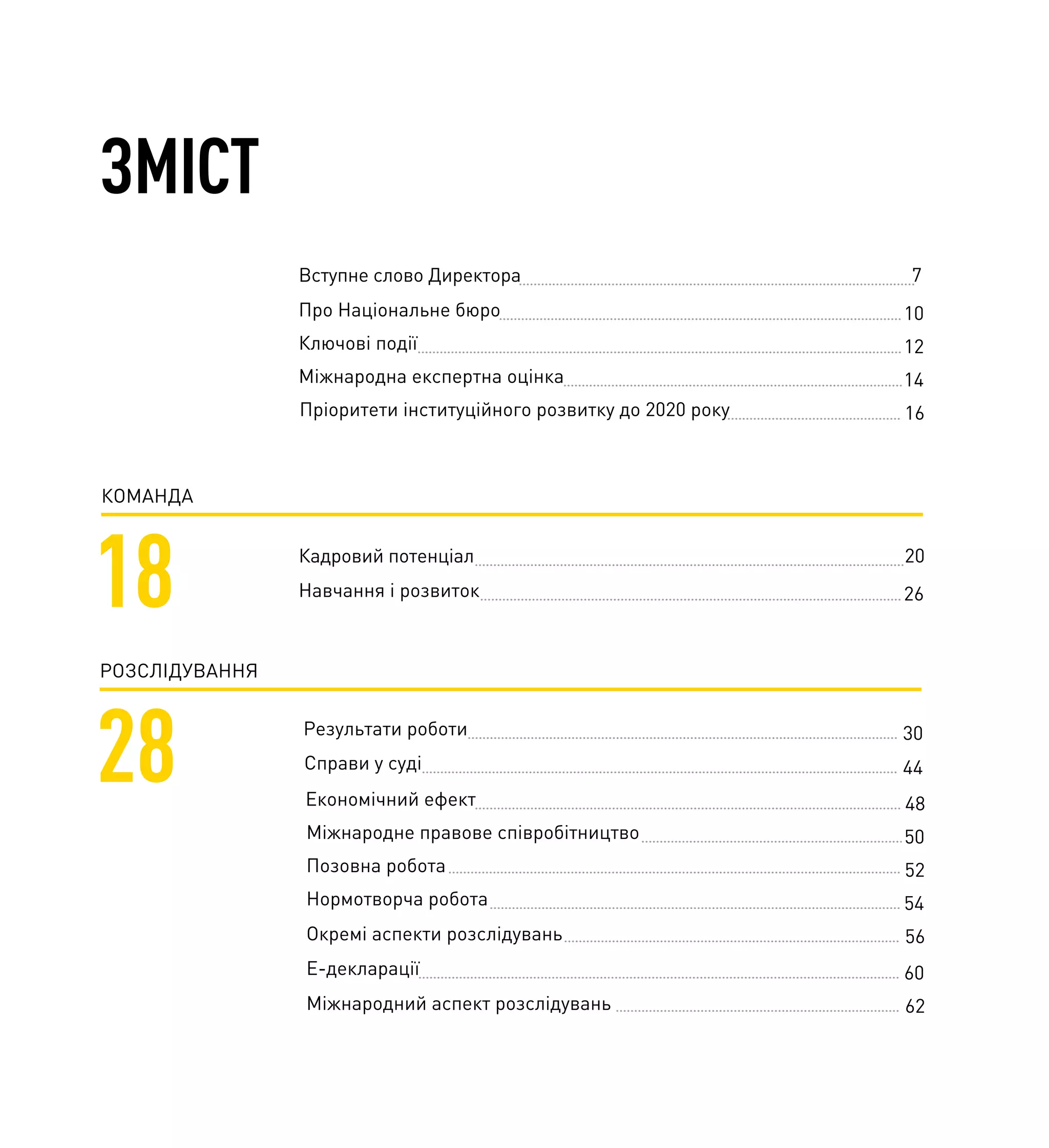 ЗМІСТ
КОМАНДА
18 Кадровий потенціал 20
Навчання і розвиток 26
РОЗСЛІДУВАННЯ
28 Результати роботи
Справи у суді
30
44
Вступне слово Директора 7
Про Національне бюро 10
Ключові події 12
Міжнародна експертна оцінка 14
Пріоритети інституційного розвитку до 2020 року 16
Економічний ефект
Міжнародне правове співробітництво
Позовна робота
Нормотворча робота
Окремі аспекти розслідувань
48
50
52
54
56
Е-декларації
Міжнародний аспект розслідувань
60
62
 