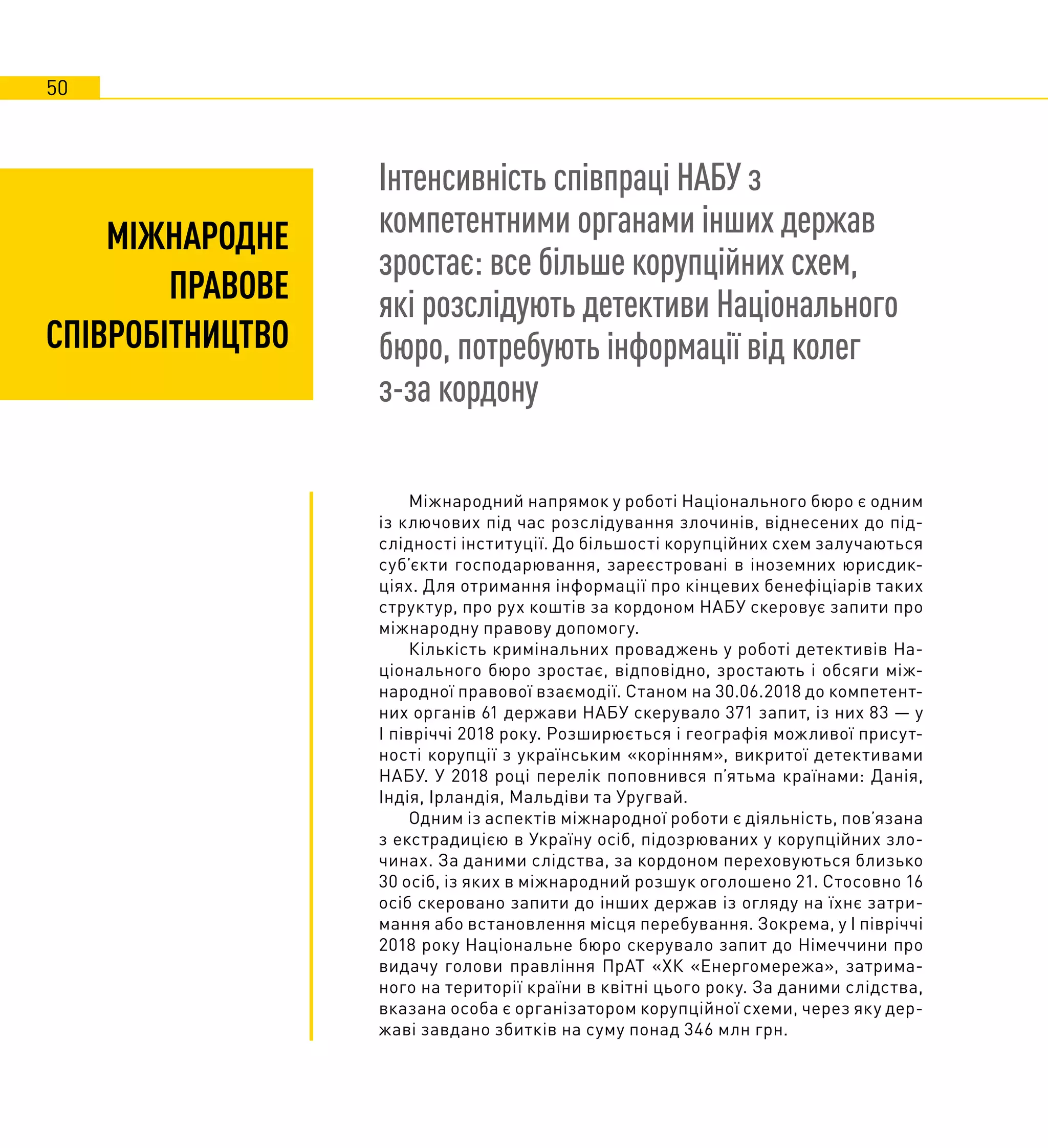 50
Інтенсивність співпраці НАБУ з
компетентними органами інших держав
зростає: все більше корупційних схем,
які розслідують детективи Національного
бюро, потребують інформації від колег
з-за кордону
Міжнародний напрямок у роботі Національного бюро є одним
із ключових під час розслідування злочинів, віднесених до під-
слідності інституції. До більшості корупційних схем залучаються
суб’єкти господарювання, зареєстровані в іноземних юрисдик-
ціях. Для отримання інформації про кінцевих бенефіціарів таких
структур, про рух коштів за кордоном НАБУ скеровує запити про
міжнародну правову допомогу.
Кількість кримінальних проваджень у роботі детективів На-
ціонального бюро зростає, відповідно, зростають і обсяги між-
народної правової взаємодії. Станом на 30.06.2018 до компетент-
них органів 61 держави НАБУ скерувало 371 запит, із них 83 — у
І півріччі 2018 року. Розширюється і географія можливої присут-
ності корупції з українським «корінням», викритої детективами
НАБУ. У 2018 році перелік поповнився п’ятьма країнами: Данія,
Індія, Ірландія, Мальдіви та Уругвай.
Одним із аспектів міжнародної роботи є діяльність, пов’язана
з екстрадицією в Україну осіб, підозрюваних у корупційних зло-
чинах. За даними слідства, за кордоном переховуються близько
30 осіб, із яких в міжнародний розшук оголошено 21. Стосовно 16
осіб скеровано запити до інших держав із огляду на їхнє затри-
мання або встановлення місця перебування. Зокрема, у І півріччі
2018 року Національне бюро скерувало запит до Німеччини про
видачу голови правління ПрАТ «ХК «Енергомережа», затрима-
ного на території країни в квітні цього року. За даними слідства,
вказана особа є організатором корупційної схеми, через яку дер-
жаві завдано збитків на суму понад 346 млн грн.
МІЖНАРОДНЕ
ПРАВОВЕ
СПІВРОБІТНИЦТВО
 