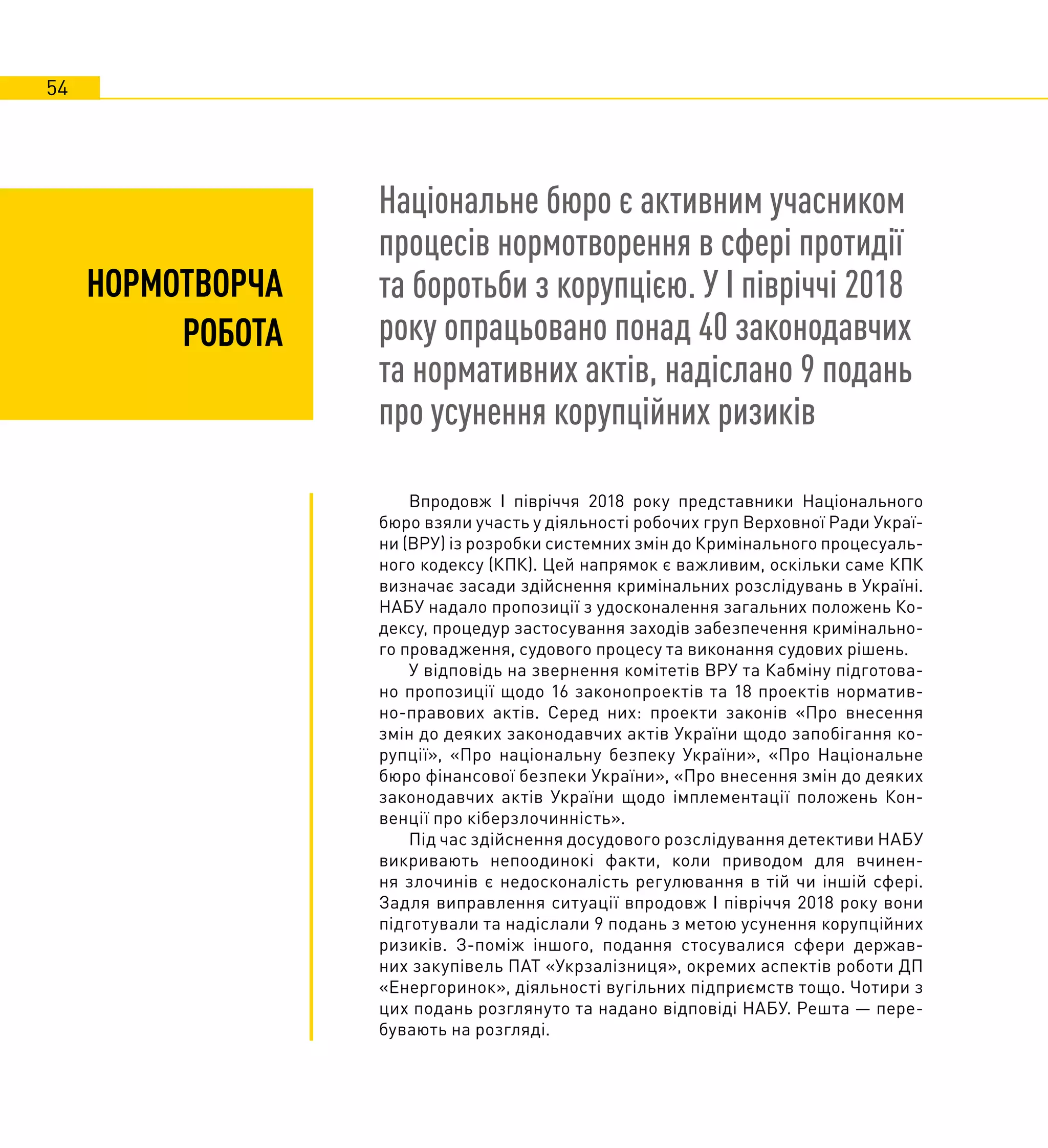54
НОРМОТВОРЧА
РОБОТА
Національне бюро є активним учасником
процесів нормотворення в сфері протидії
та боротьби з корупцією. У І півріччі 2018
року опрацьовано понад 40 законодавчих
та нормативних актів, надіслано 9 подань
про усунення корупційних ризиків
Впродовж І півріччя 2018 року представники Національного
бюро взяли участь у діяльності робочих груп Верховної Ради Украї-
ни (ВРУ) із розробки системних змін до Кримінального процесуаль-
ного кодексу (КПК). Цей напрямок є важливим, оскільки саме КПК
визначає засади здійснення кримінальних розслідувань в Україні.
НАБУ надало пропозиції з удосконалення загальних положень Ко-
дексу, процедур застосування заходів забезпечення кримінально-
го провадження, судового процесу та виконання судових рішень.
У відповідь на звернення комітетів ВРУ та Кабміну підготова-
но пропозиції щодо 16 законопроектів та 18 проектів норматив-
но-правових актів. Серед них: проекти законів «Про внесення
змін до деяких законодавчих актів України щодо запобігання ко-
рупції», «Про національну безпеку України», «Про Національне
бюро фінансової безпеки України», «Про внесення змін до деяких
законодавчих актів України щодо імплементації положень Кон-
венції про кіберзлочинність».
Під час здійснення досудового розслідування детективи НАБУ
викривають непоодинокі факти, коли приводом для вчинен-
ня злочинів є недосконалість регулювання в тій чи іншій сфері.
Задля виправлення ситуації впродовж І півріччя 2018 року вони
підготували та надіслали 9 подань з метою усунення корупційних
ризиків. З-поміж іншого, подання стосувалися сфери держав-
них закупівель ПАТ «Укрзалізниця», окремих аспектів роботи ДП
«Енергоринок», діяльності вугільних підприємств тощо. Чотири з
цих подань розглянуто та надано відповіді НАБУ. Решта — пере-
бувають на розгляді.
 