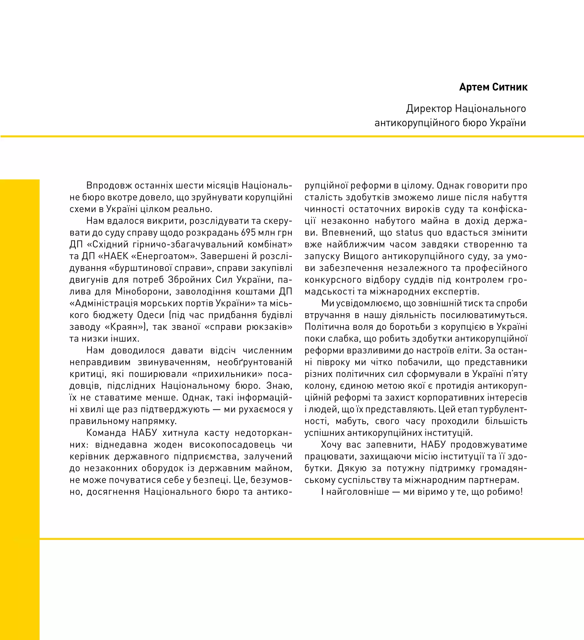 Впродовж останніх шести місяців Національ-
не бюро вкотре довело, що зруйнувати корупційні
схеми в Україні цілком реально.
Нам вдалося викрити, розслідувати та скеру-
вати до суду справу щодо розкрадань 695 млн грн
ДП «Східний гірничо-збагачувальний комбінат»
та ДП «НАЕК «Енергоатом». Завершені й розслі-
дування «бурштинової справи», справи закупівлі
двигунів для потреб Збройних Сил України, па-
лива для Міноборони, заволодіння коштами ДП
«Адміністрація морських портів України» та місь-
кого бюджету Одеси (під час придбання будівлі
заводу «Краян»), так званої «справи рюкзаків»
та низки інших.
Нам доводилося давати відсіч численним
неправдивим звинуваченням, необґрунтованій
критиці, які поширювали «прихильники» поса-
довців, підслідних Національному бюро. Знаю,
їх не ставатиме менше. Однак, такі інформацій-
ні хвилі ще раз підтверджують — ми рухаємося у
правильному напрямку.
Команда НАБУ хитнула касту недоторкан-
них: віднедавна жоден високопосадовець чи
керівник державного підприємства, залучений
до незаконних оборудок із державним майном,
не може почуватися себе у безпеці. Це, безумов-
но, досягнення Національного бюро та антико-
рупційної реформи в цілому. Однак говорити про
сталість здобутків зможемо лише після набуття
чинності остаточних вироків суду та конфіска-
ції незаконно набутого майна в дохід держа-
ви. Впевнений, що status quo вдасться змінити
вже найближчим часом завдяки створенню та
запуску Вищого антикорупційного суду, за умо-
ви забезпечення незалежного та професійного
конкурсного відбору суддів під контролем гро-
мадськості та міжнародних експертів.
Ми усвідомлюємо, що зовнішній тиск та спроби
втручання в нашу діяльність посилюватимуться.
Політична воля до боротьби з корупцією в Україні
поки слабка, що робить здобутки антикорупційної
реформи вразливими до настроїв еліти. За остан-
ні півроку ми чітко побачили, що представники
різних політичних сил сформували в Україні п’яту
колону, єдиною метою якої є протидія антикоруп-
ційній реформі та захист корпоративних інтересів
і людей, що їх представляють. Цей етап турбулент-
ності, мабуть, свого часу проходили більшість
успішних антикорупційних інституцій.
Хочу вас запевнити, НАБУ продовжуватиме
працювати, захищаючи місію інституції та її здо-
бутки. Дякую за потужну підтримку громадян-
ському суспільству та міжнародним партнерам.
І найголовніше — ми віримо у те, що робимо!
Артем Ситник
Директор Національного
антикорупційного бюро України
 