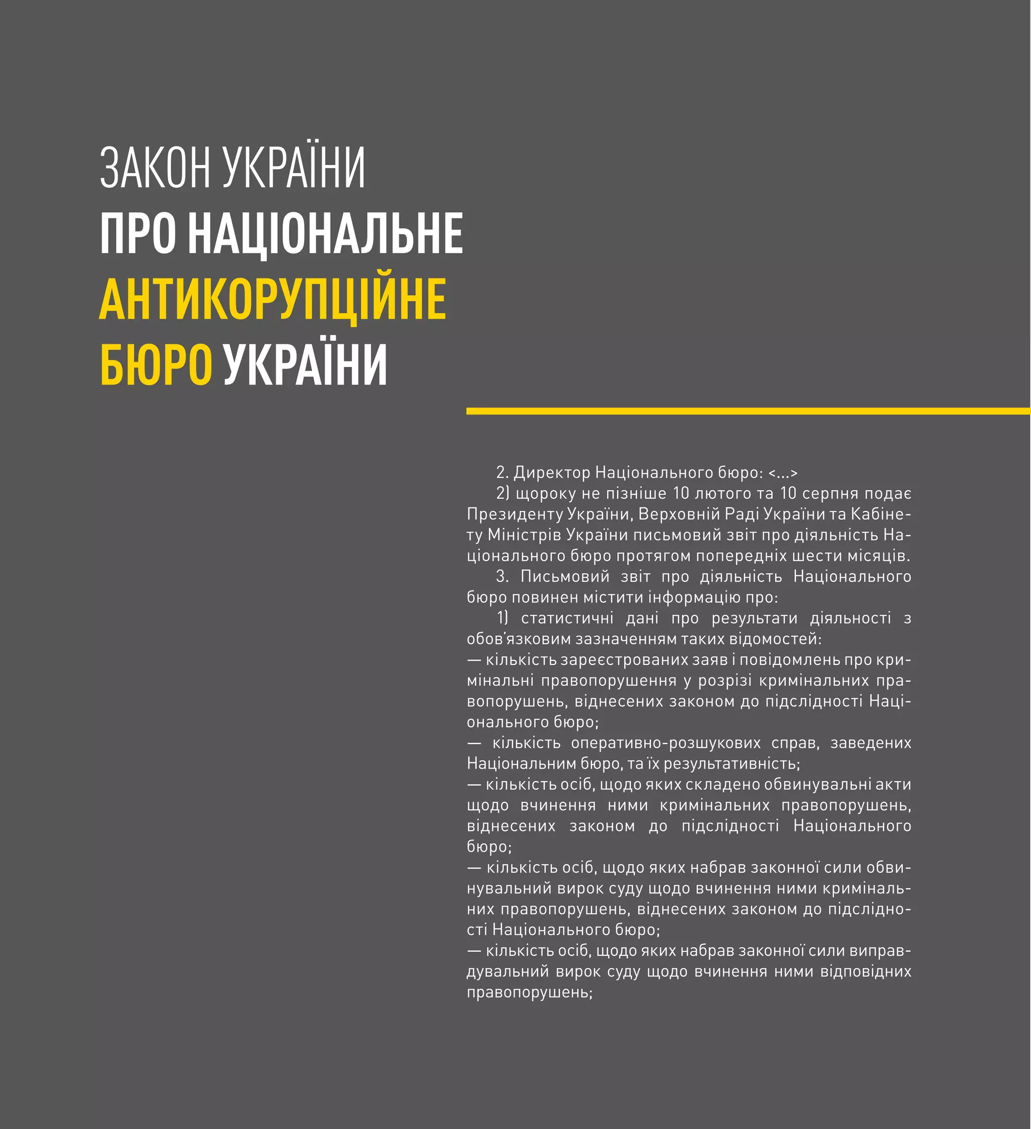 ЗАКОН УКРАЇНИ
ПРОНАЦІОНАЛЬНЕ
АНТИКОРУПЦІЙНЕ
БЮРОУКРАЇНИ
2. Директор Національного бюро: <...>
2) щороку не пізніше 10 лютого та 10 серпня подає
Президенту України, Верховній Раді України та Кабіне-
ту Міністрів України письмовий звіт про діяльність На-
ціонального бюро протягом попередніх шести місяців.
3. Письмовий звіт про діяльність Національного
бюро повинен містити інформацію про:
1) статистичні дані про результати діяльності з
обов’язковим зазначенням таких відомостей:
— кількість зареєстрованих заяв і повідомлень про кри-
мінальні правопорушення у розрізі кримінальних пра-
вопорушень, віднесених законом до підслідності Наці-
онального бюро;
— кількість оперативно-розшукових справ, заведених
Національним бюро, та їх результативність;
— кількість осіб, щодо яких складено обвинувальні акти
щодо вчинення ними кримінальних правопорушень,
віднесених законом до підслідності Національного
бюро;
— кількість осіб, щодо яких набрав законної сили обви-
нувальний вирок суду щодо вчинення ними криміналь-
них правопорушень, віднесених законом до підслідно-
сті Національного бюро;
— кількість осіб, щодо яких набрав законної сили виправ-
дувальний вирок суду щодо вчинення ними відповідних
правопорушень;
 