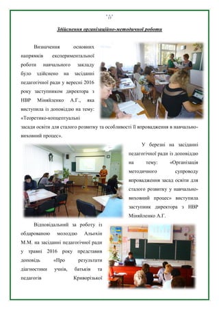 13
Здійснення організаційно-методичної роботи
Визначення основних
напрямків експериментальної
роботи навчального закладу
було здійснено на засіданні
педагогічної ради у вересні 2016
року заступником директора з
НВР Міняйленко А.Г., яка
виступила із доповіддю на тему:
«Теоретико-копцептуальні
засади освіти для сталого розвитку та особливості її впровадження в навчально-
виховний процес».
У березні на засіданні
педагогічної ради із доповіддю
на тему: «Організація
методичного супроводу
впровадження засад освіти для
сталого розвитку у навчально-
виховний процес» виступила
заступник директора з НВР
Міняйленко А.Г.
Відповідальний за роботу із
обдарованою молоддю Альохін
М.М. на засіданні педагогічної ради
у травні 2016 року представив
доповідь «Про результати
діагностики учнів, батьків та
педагогів Криворізької
 