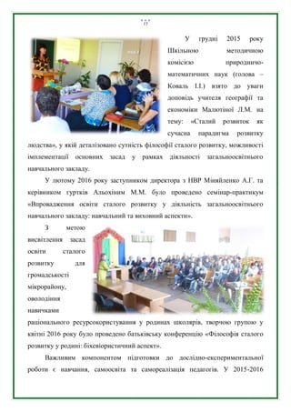 15
У грудні 2015 року
Шкільною методичною
комісією природничо-
математичних наук (голова –
Коваль І.І.) взято до уваги
доповідь учителя географії та
економіки Малютіної Л.М. на
тему: «Сталий розвиток як
сучасна парадигма розвитку
людства», у якій деталізовано сутність філософії сталого розвитку, можливості
імплементації основних засад у рамках діяльності загальноосвітнього
навчального закладу.
У лютому 2016 року заступником директора з НВР Міняйленко А.Г. та
керівником гуртків Альохіним М.М. було проведено семінар-практикум
«Впровадження освіти сталого розвитку у діяльність загальноосвітнього
навчального закладу: навчальний та виховний аспекти».
З метою
висвітлення засад
освіти сталого
розвитку для
громадськості
мікрорайону,
оволодіння
навичками
раціонального ресурсокористування у родинах школярів, творчою групою у
квітні 2016 року було проведено батьківську конференцію «Філософія сталого
розвитку у родині: біхевіористичний аспект».
Важливим компонентом підготовки до дослідно-експериментальної
роботи є навчання, самоосвіта та самореалізація педагогів. У 2015-2016
 