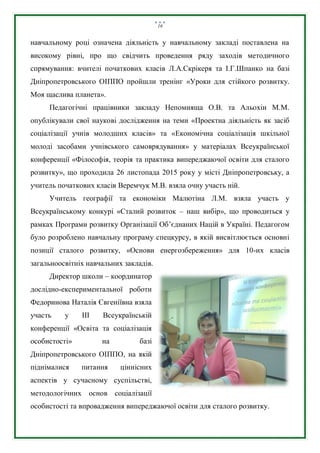 16
навчальному році означена діяльність у навчальному закладі поставлена на
високому рівні, про що свідчить проведення ряду заходів методичного
спрямування: вчителі початкових класів Л.А.Скрікеря та І.Г.Шпанко на базі
Дніпропетровського ОІППО пройшли тренінг «Уроки для стійкого розвитку.
Моя щаслива планета».
Педагогічні працівники закладу Непомняща О.В. та Альохін М.М.
опублікували свої наукові дослідження на теми «Проектна діяльність як засіб
соціалізації учнів молодших класів» та «Економічна соціалізація шкільної
молоді засобами учнівського самоврядування» у матеріалах Всеукраїнської
конференції «Філософія, теорія та практика випереджаючої освіти для сталого
розвитку», що проходила 26 листопада 2015 року у місті Дніпропетровську, а
учитель початкових класів Веремчук М.В. взяла очну участь ній.
Учитель географії та економіки Малютіна Л.М. взяла участь у
Всеукраїнському конкурі «Сталий розвиток – наш вибір», що проводиться у
рамках Програми розвитку Організації Об’єднаних Націй в Україні. Педагогом
було розроблено навчальну програму спецкурсу, в якій висвітлюється основні
позиції сталого розвитку, «Основи енергозбереження» для 10-их класів
загальноосвітніх навчальних закладів.
Директор школи – координатор
дослідно-експериментальної роботи
Федоринова Наталія Євгеніївна взяла
участь у ІІІ Всеукраїнській
конференції «Освіта та соціалізація
особистості» на базі
Дніпропетровського ОІППО, на якій
піднімалися питання ціннісних
аспектів у сучасному суспільстві,
методологічних основ соціалізації
особистості та впровадження випереджаючої освіти для сталого розвитку.
 
