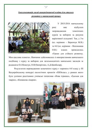 17
Імплементація засад випереджаючої освіти для сталого
розвитку у навчальний процес
У 2015-2016 навчальному
році вже відбулося
запровадження тематичних
курсів за вибором за рахунок
варіативної складової. Так, у 3-в
(кл. керівник – Веремчук М.В.)
та 4-б (кл. керівник – Непомняща
О.В.) класах проводились
«Уроки для стійкого розвитку.
Моя щаслива планета». Навчання здійснювалось із використанням навчального
посібнику з курсу за вибором для загальноосвітніх навчальних закладів за
редакцією О.І.Пометун, О.В.Онопрієнко, А.Д.Цимбалару.
Результатом впровадження зазначеного курсу є перемога 4-б класу у ІІІ
Всеукраїнському конкурсі екологічних проектів «ЕКОклас», у рамках якого
було успішно реалізовано учнівські ініціативи «Нова іграшка», «Їдальня для
тварин», «Книжкова лікарня».
 