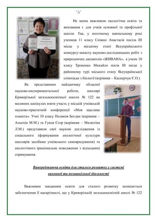 18
Не менш важливою екологічна освіта та
виховання є для учнів основної та профільної
школи. Так, у поточному навчальному році
учениця 11 класу Сніжко Анастасія посіла ІІІ
місце у міському етапі Всеукраїнського
конкурсу-захисту науково-дослідницьких робіт з
природничих дисциплін «ЖИВАНА», а учень 10
класу Троненко Михайло посів ІІІ місце у
районному турі міського етапу Всеукраїнської
олімпіади з біології (керівник – Касперчук Є.О.)
Як представники майданчику обласної
науково-експериментальної роботи, школярі
Криворізької загальноосвітньої школи № 122 на
весняних канікулах взяти участь у міській учнівській
науково-практичній конференції «Моя щаслива
планета». Учні 10 класу Поляков Богдан (керівник –
Альохін М.М.) та Гуков Єгор (керівник – Малютіна
Л.М.) представили свої наукові дослідження із
соціального (формування екологічної культури
школярів засобами учнівського самоврядування) та
екологічного (раціональне поводження з відходами)
спрямування.
Випереджаюча освіта для сталого розвитку у системі
виховної та позашкільної діяльності
Важливим завданням освіти для сталого розвитку залишається
забезпечення її наскрізності, що у Криворізькій загальноосвітній школі № 122
 