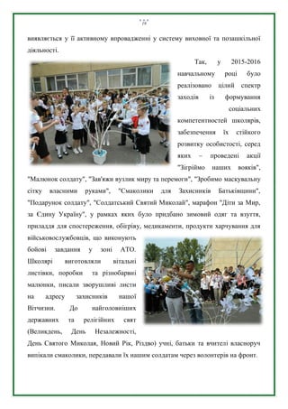 19
виявляється у її активному впровадженні у систему виховної та позашкільної
діяльності.
Так, у 2015-2016
навчальному році було
реалізовано цілий спектр
заходів із формування
соціальних
компетентностей школярів,
забезпечення їх стійкого
розвитку особистості, серед
яких – проведені акції
"Зігріймо наших вояків",
"Малюнок солдату", "Зав'яжи вузлик миру та перемоги", "Зробимо маскувальну
сітку власними руками", "Смаколики для Захисників Батьківщини",
"Подарунок солдату", "Солдатський Святий Миколай", марафон "Діти за Мир,
за Єдину Україну", у рамках яких було придбано зимовий одяг та взуття,
приладдя для спостереження, обігріву, медикаменти, продукти харчування для
військовослужбовців, що виконують
бойові завдання у зоні АТО.
Школярі виготовляли вітальні
листівки, поробки та різнобарвні
малюнки, писали зворушливі листи
на адресу захисників нашої
Вітчизни. До найголовніших
державних та релігійних свят
(Великдень, День Незалежності,
День Святого Миколая, Новий Рік, Різдво) учні, батьки та вчителі власноруч
випікали смаколики, передавали їх нашим солдатам через волонтерів на фронт.
 