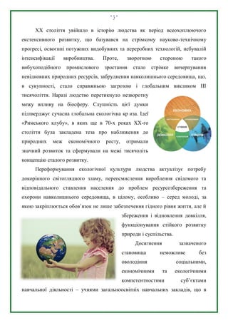 2
ХХ століття увійшло в історію людства як період всеохоплюючого
екстенсивного розвитку, що базувався на стрімкому науково-технічному
прогресі, освоєнні потужних видобувних та переробних технологій, небувалій
інтенсифікації виробництва. Проте, зворотною стороною такого
вибухоподібного промислового зростання стало стрімке вичерпування
невідновних природних ресурсів, забруднення навколишнього середовища, що,
в сукупності, стало справжньою загрозою і глобальним викликом ІІІ
тисячоліття. Наразі людство перетикнуло незворотну
межу впливу на біосферу. Слушність цієї думки
підтверджує сучасна глобальна екологічна кр иза. Ідеї
«Римського клубу», в яких ще в 70-х роках ХХ-го
століття була закладена теза про наближення до
природних меж економічного росту, отримали
значний розвиток та сформували на межі тисячоліть
концепцію сталого розвитку.
Переформування екологічної культури людства актуалізує потребу
докорінного світоглядного зламу, переосмислення вироблення свідомого та
відповідального ставлення населення до проблем ресурсозбереження та
охорони навколишнього середовища, в цілому, особливо – серед молоді, за
якою закріплюється обов’язок не лише забезпечення гідного рівня життя, але й
збереження і відновлення довкілля,
функціонування стійкого розвитку
природи і суспільства.
Досягнення зазначеного
становища неможливе без
оволодіння соціальними,
економічними та екологічними
компетентностями суб’єктами
навчальної діяльності – учнями загальноосвітніх навчальних закладів, що в
 