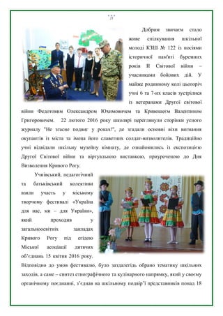 21
Добрим звичаєм стало
живе спілкування шкільної
молоді КЗШ № 122 із носіями
історичної пам'яті буремних
років ІІ Світової війни –
учасниками бойових дій. У
майже родинному колі цьогоріч
учні 6 та 7-их класів зустрілися
із ветеранами Другої світової
війни Федотовим Олександром Юхимовичем та Кривошеєм Валентином
Григоровичем. 22 лютого 2016 року школярі переглянули сторінки усного
журналу "Не згасне подвиг у роках!", де згадали основні віхи вигнання
окупантів із міста та імена його славетних солдат-визволителів. Традиційно
учні відвідали шкільну музейну кімнату, де ознайомились із експозицією
Другої Світової війни та віртуальною виставкою, приуроченою до Дня
Визволення Кривого Рогу.
Учнівський, педагогічний
та батьківський колективи
взяли участь у міському
творчому фестивалі «Україна
для нас, ми – для України»,
який проходив у
загальноосвітніх закладах
Кривого Рогу під егідою
Міської асоціації дитячих
об’єднань 15 квітня 2016 року.
Відповідно до умов фестивалю, було заздалегідь обрано тематику шкільних
заходів, а саме – синтез етнографічного та кулінарного напрямку, який у своєму
органічному поєднанні, з’єднав на шкільному подвір’ї представників понад 18
 
