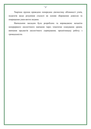 26
Творчою групою проведено попередню діагностику обізнаності учнів,
педагогів щодо розуміння сталості як основи збереження довкілля та
покращення умов життя людини.
Навчальним закладом було розроблено та впроваджено механізм
неперервного екологічного навчання через тематичне планування уроків;
вивчення предметів екологічного спрямування; просвітницьку роботу з
громадськістю.
 