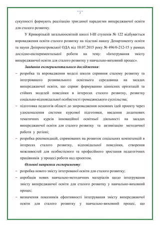 3
сукупності формують реалізацію триєдиної парадигми випереджаючої освіти
для сталого розвитку.
У Криворізькій загальноосвітній школі І-ІІІ ступенів № 122 відбувається
впровадження освіти сталого розвитку на підставі наказу Департаменту освіти
та науки Дніпропетровської ОДА від 10.07.2015 року № 496/0-212-15 у рамках
дослідно-експериментальної роботи на тему: «Інтегрування змісту
випереджаючої освіти для сталого розвитку у навчально-виховний процес».
Завдання експериментального дослідження:
- розробка та впровадження моделі школи сприяння сталому розвитку та
інтегрованого розвивального освітнього середовища на засадах
випереджаючої освіти, що сприяє формуванню ціннісних орієнтацій та
стійких моделей поведінки в інтересах сталого розвитку, розвитку
соціально-відповідальної особистості громадянського суспільства;
- підготовка педагогів області до запровадження основних ідей проекту через
удосконалення системи курсової підготовки, введення додаткових
тематичних курсів інноваційної освітньої діяльності на засадах
випереджаючої освіти для сталого розвитку та активізацію методичної
роботи у регіоні;
- розробка рекомендацій, спрямованих на розвиток соціальних компетенцій в
інтересах сталого розвитку, відповідальної поведінки, створення
можливостей для особистісного та професійного зростання педагогічних
працівників у процесі роботи над проектом.
Основні напрямки експерименту:
- розробка нового змісту інтегрованої освіти для сталого розвитку;
- апробація нових навчально-методичних матеріалів щодо інтегрування
змісту випереджаючої освіти для сталого розвитку у навчально-виховний
процес;
- визначення показників ефективності інтегрування змісту випереджаючої
освіти для сталого розвитку у навчально-виховний процес, що
 