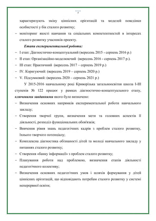 4
характеризують зміну ціннісних орієнтацій та моделей поведінки
особистості у бік сталого розвитку;
- моніторинг якості навчання та соціальних компетентностей в інтересах
сталого розвитку учасників проекту.
Етапи експериментальної роботи:
- І етап: Діагностично-концептуальний (вересень 2015 - серпень 2016 р.)
- II етап: Організаційно-моделюючий (вересень 2016 - серпень 2017 р.).
- ІІI етап: Практичний (вересень 2017 – серпень 2019 р.)
- ІV. Коригуючий: (вересень 2019 – серпень 2020 р.)
- V. Підсумковий: (вересень 2020 – серпень 2021 р.)
У 2015-2016 навчальному році Криворізька загальноосвітня школа І-ІІІ
ступенів № 122 працює у рамках діагностично-концептуального етапу,
ключовими завданнями якого було визначено:
- Визначення основних напрямків експериментальної роботи навчального
закладу;
- Створення творчої групи, визначення мети та головних аспектів її
діяльності, розподіл функціональних обов'язків;
- Вивчення рівня знань педагогічних кадрів з проблем сталого розвитку,
їхнього творчого потенціалу;
- Комплексна діагностика обізнаності дітей та молоді навчального закладу у
питаннях сталого розвитку;
- Створення «банку інформації» з проблем сталого розвитку;
- Планування роботи над проблемою, визначення етапів діяльності
педагогічного колективу;
- Визначення основних педагогічних умов і шляхів формування у дітей
ціннісних орієнтацій, що відповідають потребам сталого розвитку у системі
неперервної освіти;
 
