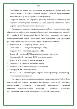 5
- Розробка моделі нового типу навчального закладу випереджаючої освіти для
сталого розвитку, а також адаптація існуючих моделей функціонування
освітнього закладу згідно стратегії сталого розвитку;
- Створення програм, що сприяють розвитку креативної особистості для
свідомого життєтворчого ставлення до себе, довкілля, збереження свого
здоров'я, гармонійних стосунків між людьми.
Провадження дослідно-експериментальної робити у школі здійснюється
під загальним керівництвом директора Криворізької загальноосвітньої школи І-
ІІІ ступенів № 122 Федоринової Наталії Євгеніївни, заступника директора з
навчально-виховної роботи Міняйленко Анни Гаврилівни. Для ефективної
роботи у навчальному закладі було створено творчу групу у складі:
- Федоринова Н. Є. – директор школи, Голова ТГ
- Міняйленко А. Г. – заступник директора з НВР;
- Безрукава Л. І. – заступник директора з BP;
- Коваль І. І. – керівник ШМК природничо-математичних наук;
- Непомняща О. В. – керівник ШМК початкових класів;
- Веремчук М.В. – учитель початкових класів;
- Околович О.А. – учитель початкових класів;
- Малютіна Л. М. – вчитель географії та економіки;
- Касперчук Є. О. – вчитель біології;
- Альохін М. М. – керівник гуртка «Уроки сталого розвитку», координатор
учнівського самоврядування
На першому етапі провадження дослідно-експериментальної роботи були
використані такі методи наукового дослідження: теоретичні (аналітико-
прогностичний; порівняння; систематизації; узагальнення); емпіричні
(вивчення науково-методичної літератури з проблеми; педагогічне
спостереження; опитування; анкетування; тестування; експеримент).
 