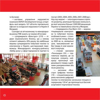 6
та бутиків);
— системне управління нерухомістю
(компанія DEPOT Development Group, в порт-
фель якої входить 167 об’єктів торгівельної,
офісної та складської нерухомості в Україні й
Молдові).
Сьогодні на вітчизняному та міжнародно-
му ринку ГКФ знають за такими об’єктами:
— супермаркети «Фокстрот» (219) — лі-
дери національного бізнесу, що у своєму
сегменті займають 20% ринку. Це найбiльша
мережа супермаркетів побутової техніки та
електроніки в Українi, шестиразовий пере-
можець Міжнародного конкурсу-рейтингу
«Вибір року» у сфері підприємств торгівлі та
послуг (2003, 2004, 2005, 2006, 2007, 2008 рр.).
Ноу-хау мережі — клієнторієнтована страте-
гія розвитку, реалізація Програм лояльності,
до якої залучено більше 2 000 000 мешканців
України та півмільйона клієнтів у Молдові;
— гіпермаркети «Fox-Mart» (32) — мережа
гіпермаркетів електроні-
ки та побутової техніки,
особливістьяких—гігант-
ські торгові площі, більші
за 2000 кв. м., мінімальні
ціни, максимальний ви-
бір товару й нові можли-
вості покупців;
—  стокові магазини
«Техношара» (35) — тор-
говельна мережа, де на
покупців очікують най-
кращі пропозиції най-
дешевшого товару з дріб-
ними ушкодженнями або
після ремонту;
— магазини «Фок-
строт. Цифрова техніка»
(19) — спеціалізована ме-
режа магазинів цифрової
техніки та електроніки загальною площею в
середньому 120 м2
, де пропонується багатий
асортимент портативної техніки;
 