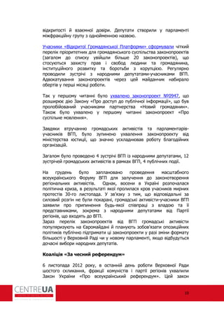 10
відкритості й взаємної довіри. Депутати створили у парламенті
між ракційну групу з однойменною назвою.
Учасники «Відкритої Громадянської Плат орми» с ормували чіткий
перелік пріоритетних для громадянського суспільства законопроектів
(загалом до списку увійшли більше 20 законопроектів), що
стосуються захисту прав і свобод людини та громадянина,
інституційного розвитку та боротьби з корупцією. егулярно
проводили зустрічі з народними депутатами-учасниками ВГП.
Адвокатування законопроектів через цей майданчик набирало
обертів у перші місяці роботи.
Так у першому читанні було ухвалено законопроект №0947, що
розширює дію Закону «Про доступ до публічної ін ормації», що був
пролобійований учасниками партнерства «Новий громадянин».
Також було ухвалено у першому читанні законопроект «Про
суспільне мовлення».
Завдяки втручанню громадських активістів та парламентарів-
учасників ВГП, було зупинено ухвалення законопроекту від
міністерства юстиції, що значно ускладнював роботу благодійних
організацій.
Загалом було проведено 4 зустрічі ВГП із народними депутатами, 12
зустрічей громадських активістів в рамках ВГП, 4 публічних події.
На грудень було заплановано проведення масштабного
всеукраїнського Форуму ВГП для залучення до законотворення
регіональних активістів. Однак, восени в Україні розпочалася
політична криза, в результаті якої пролилася кров учасників мирних
протестів 30-го листопада. У зв’язку з тим, що відповідальні за
силовий розгін не були покарані, громадські активісти-учасники ВГП
заявили про припинення будь-якої співпраці з владою та її
представниками, зокрема з народними депутатами від Партії
регіонів, що входять до ВГП.
Зараз перелік законопроектів від ВГП громадські активісти
популяризують на Євромайдані й планують зобов’язати опозиційних
політиків публічно підтримати ці законопроекти у разі зміни ормату
більшості у Верховній аді чи у новому парламенті, якщо відбудуться
дочасні вибори народних депутатів.
Коаліція «За чесний референдум»
6 листопада 2012 року, в останній день роботи Верховної ади
шостого скликання, ракції комуністів і партії регіонів ухвалили
Закон України «Про всеукраїнський ре ерендум». Цей закон
 
